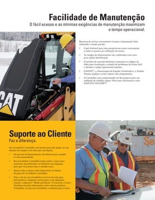8
Facilidade de Manutenção
O fácil acesso e as mínimas exigências de manutenção maximizam
o tempo operacional.
Recursos de serviço convenientes tornam a manutenção fácil,
reduzindo o tempo parado.
Capô dobrável para cima proporciona acesso conveniente•	
a todos os pontos de verificação do motor.
As tampas de abastecimento são codificadas com cores•	
para rápida identificação.
O módulo de controle eletrônico armazena os códigos de•	
falha para localização e solução de problemas de forma fácil
e eficiente e tempo operacional máximo.
O S•O•S•	 SM
, a Amostragem de Líquido Arrefecedor e a Análise
Técnica ajudam a evitar reparos não programados.
A Caterpillar está comprometida em lhe proporcionar um•	
ambiente de trabalho seguro. Para mais informações visite
SAFETY.CAT.COM™.
Suporte ao Cliente
Faz a diferença.
Seu revendedor Caterpillar está pronto para lhe ajudar na sua
decisão de compra e em tudo que vem depois.
Os pacotes de financiamento são flexíveis para atender•	
às suas necessidades.
Seu revendedor Caterpillar pode avaliar o custo para•	
consertar, recondicionar ou substituir sua máquina,
para que você possa fazer a escolha certa.
Quase todas as peças estão disponíveis no balcão•	
de peças do revendedor Caterpillar.
Veja o site do seu revendedor ou www.cat.com para•	
personalizar a máquina correta para a sua aplicação
usando o aplicativo “Build and Quote” (Construir e Cotar).
Também encontre informações sobre outros produtos
Caterpillar, serviços do revendedor e soluções para o setor.
 
