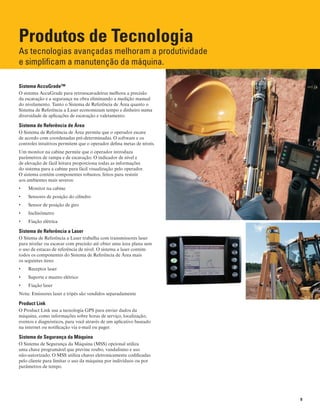 9
Produtos de Tecnologia
As tecnologias avançadas melhoram a produtividade
e simplificam a manutenção da máquina.
Sistema AccuGrade™
O sistema AccuGrade para retroescavadeiras melhora a precisão
da escavação e a segurança na obra eliminando a medição manual
do nivelamento. Tanto o Sistema de Referência de Área quanto o
Sistema de Referência a Laser economizam tempo e dinheiro numa
diversidade de aplicações de escavação e valetamento.
Sistema de Referência de Área
O Sistema de Referência de Área permite que o operador escave
de acordo com coordenadas pré-determinadas. O software e os
controles intuitivos permitem que o operador defina metas de níveis.
Um monitor na cabine permite que o operador introduza
parâmetros de rampa e de escavação. O indicador de nível e
de elevação de fácil leitura proporciona todas as informações
do sistema para a cabine para fácil visualização pelo operador.
O sistema contém componentes robustos, feitos para resistir
aos ambientes mais severos:
Monitor na cabine•	
Sensores de posição do cilindro•	
Sensor de posição de giro•	
Inclinômetro•	
Fiação elétrica•	
Sistema de Referência a Laser
O Sitema de Referência a Laser trabalha com transmissores laser
para nivelar ou escavar com precisão até obter uma área plana sem
o uso de estacas de referência de nível. O sistema a laser contém
todos os componentes do Sistema de Referência de Área mais
os seguintes itens:
Receptor laser•	
Suporte e mastro elétrico•	
Fiação laser•	
Nota: Emissores laser e tripés são vendidos separadamente
Product Link
O Product Link usa a tecnologia GPS para enviar dados da
máquina, como informações sobre horas de serviço, localização,
eventos e diagnósticos, para você através de um aplicativo baseado
na internet ou notificação via e-mail ou pager.
Sistema de Segurança da Máquina
O Sistema de Segurança da Máquina (MSS) opcional utiliza
uma chave programável que previne roubo, vandalismo e uso
não-autorizado. O MSS utiliza chaves eletronicamente codificadas
pelo cliente para limitar o uso da máquina por indivíduos ou por
parâmetros de tempo.
 
