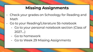 Missing Assignments
- Check your grades on Schoology for Reading and
Math
- Go to your Reading/Literature 5b notebook
- Go to your personal notebook section (Class of
2027….)
- Go to homework
- Go to Week 29 Missing Assignments
 