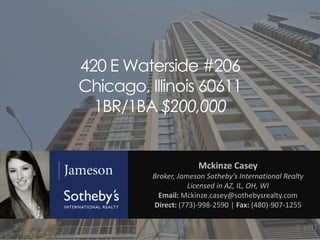420 E Waterside #206
Chicago, Illinois 60611
1BR/1BA $200,000

Mckinze Casey
Broker, Jameson Sotheby’s International Realty
Licensed in AZ, IL, OH, WI
Email: Mckinze.casey@sothebysrealty.com
Direct: (773)-998-2590 | Fax: (480)-907-1255

 