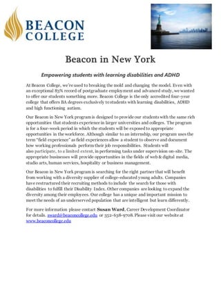 Beacon in New York
Empowering students with learning disabilities and ADHD
At Beacon College, we’re used to breaking the mold and changing the model. Even with
an exceptional 83% record of postgraduate employment and advanced study, we wanted
to offer our students something more. Beacon College is the only accredited four-year
college that offers BA degrees exclusively tostudents with learning disabilities, ADHD
and high functioning autism.
Our Beacon in New York program is designed to provide our students with the same rich
opportunities that students experience in larger universities and colleges. The program
is for a four-week period in which the students will be exposed to appropriate
opportunities in the workforce. Although similar to an internship, our program uses the
term “field experience” as field experiences allow a student to observe and document
how working professionals perform their job responsibilities. Students will
also participate, to a limited extent, in performing tasks under supervision on-site. The
appropriate businesses will provide opportunities in the fields of web & digital media,
studio arts, human services, hospitality or business management.
Our Beacon in New York program is searching for the right partner that will benefit
from working with a diversity supplier of college-educated young adults. Companies
have restructured their recruiting methods to include the search for those with
disabilities to fulfill their Disability Index. Other companies are looking to expand the
diversity among their employees. Our college has a unique and important mission to
meet the needs of an underserved population that are intelligent but learn differently.
For more information please contact Susan Ward, Career Development Coordinator
for details. sward@beaconcollege.edu or 352-638-9708. Please visit our website at
www.beaconcollege.edu
 