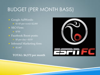 BUDGET (PER MONTH BASIS)
 Google AdWords:
 $1-$5 per word: $2,000
 SEO Firm:
 $750
 Facebook Boost posts:
 $5 per day = $155
 Inbound Marketing firm:
 $1,667
TOTAL: $4,572 per month
 