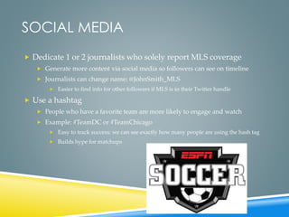 SOCIAL MEDIA
 Dedicate 1 or 2 journalists who solely report MLS coverage
 Generate more content via social media so followers can see on timeline
 Journalists can change name: @JohnSmith_MLS
 Easier to find info for other followers if MLS is in their Twitter handle
 Use a hashtag
 People who have a favorite team are more likely to engage and watch
 Example: #TeamDC or #TeamChicago
 Easy to track success: we can see exactly how many people are using the hash tag
 Builds hype for matchups
 