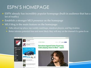 ESPN’S HOMEPAGE
 ESPN already has incredibly popular homepage (built in audience that has a
lot of traffic)
 Establish a stronger MLS presence on the homepage
 MLS blog is the main feature on the homepage:
 Talks about top plays, top weekly matchups, standout players, and big rivalries
 Better informs potential fans and more likely they will stay on the channel if a game Is on
 