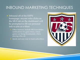 INBOUND MARKETING TECHNIQUES
 Inbound off of the ESPN
homepage: anyone who clicks on
the MLS tab on the dashboard will
be prompted to fill out personal
info to join an e-blast
 Other features: include MLS newsletter,
notifications for game times, where
games are being broadcasted, who’s
playing who, etc
 Quick and easy way to track subscribers
 