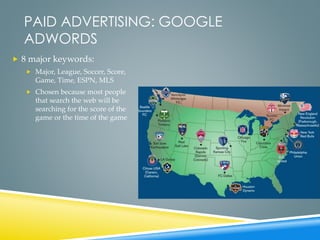 PAID ADVERTISING: GOOGLE
ADWORDS
 8 major keywords:
 Major, League, Soccer, Score,
Game, Time, ESPN, MLS
 Chosen because most people
that search the web will be
searching for the score of the
game or the time of the game
 
