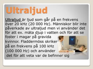 Ultraljud 
Ultraljud är ljud som går på en frekvens 
över 20 kHz (20 000 Hz). Människor blir inte 
påverkade av ultraljud men vi använder det 
för att ex. mäta djup i vatten och för att se 
foster i magar på gravida 
kvinnor. Fladdermöss skriker 
på en frekvens på 100 kHz 
(100 000 Hz) och använder 
det för att veta var de befinner sig 
 