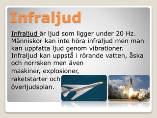 Infraljud 
Infraljud är ljud som ligger under 20 Hz. 
Människor kan inte höra infraljud men man 
kan uppfatta ljud genom vibrationer. 
Infraljud kan uppstå i rörande vatten, åska 
och norrsken men även 
maskiner, explosioner, 
raketstarter och 
överljudsplan. 
