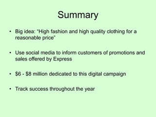 Summary
• Big idea: “High fashion and high quality clothing for a
reasonable price”
• Use social media to inform customers of promotions and
sales offered by Express
• $6 - $8 million dedicated to this digital campaign
• Track success throughout the year

 