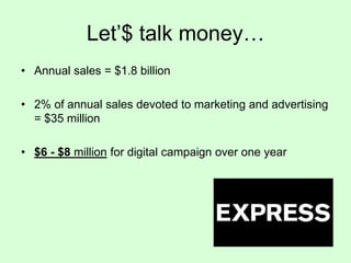 Let’$ talk money…
• Annual sales = $1.8 billion
• 2% of annual sales devoted to marketing and advertising
= $35 million

• $6 - $8 million for digital campaign over one year

 