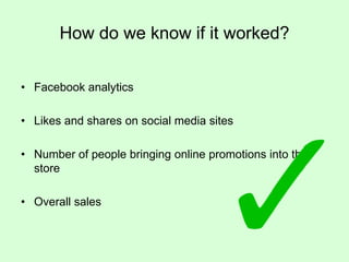 How do we know if it worked?
• Facebook analytics
• Likes and shares on social media sites

• Number of people bringing online promotions into the
store
• Overall sales

 