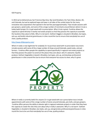 420 Property
In 2013 we've delivered you San Francisco Bay Area, Nyc (and Brooklyn), the Twin Cities, Boston, DC,
and Colorado, but we've explored large and lower in all sides of the united states for the many
innovative new corporations that opened in the last five yearsapproximately. Trips include sessions with
pan growers, weed cooks, and some of the a large number of merchants around Denver where it truly is
today lawful proper 21+ to get weed with no prescription. Why it truly is great: Fundrise allows the
capacity to spend directly in nearby real estate projects so that they possess the capacity to assemble
the locations they value to folks. Why it is not warm: Gotham Veggies is situated in Brooklyn, but types,
sets up, and builds industrial greenhouses in cities round the Usa to ensure that everybody has use of
clean, quality produce.
http://www.420property.com/
Where it really is now legitimate for anybody 21+ to purchase weed with no prescription excursions
include sessions with some of the a large number of shops around Colorado, weed cooks, and pot
farmers. Fundrise offers people the capability to spend specifically in regional real estate projects so
that they possess the power to construct the places they care about: why it's awesome. Quality
produce: Gotham Vegetables is based in Brooklyn, but types, sets up, and develops professional
greenhouses in cities around the Usa to ensure that everyone has access to clean, why it's great.
Where it really is currently lawful for anyone 21+ to get weed with out a prescription tours include
appointments with some of the a large number of stores around Colorado, pot chefs, and pan growers.
Fundrise offers persons the ability to devote right in regional realestate projects in order that they have
the capacity to create the sites they care about why it really is awesome. Why it is not warm: Gotham
Vegetables is situated in Brooklyn, but styles, sets up, and generates professional greenhouses in cities
round the Usa to be sure that everybody has use of new, quality produce.
 