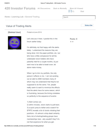 1/30/2015 Value of Trading Alerts ­ 420 Investor Forums
http://420forums.marketfy.com/discussion/937/value­of­trading­alerts/p1 1/18
420 Investor Forums All Discussions   Back to Marketfy   Mark All Viewed
CannaBi Dial
Home › Learning Lab › General Trading Search
Let's discuss it here. I posted this in the
forum earlier today: 
I'm definitely not that happy with the alerts
lately. I understand the reasons they are
being done: trim the paper portfolio, etc, but
let's have a little compassion for all the
underwater stock holders who have
patiently held for a couple months, & just
want now to be able to break even, let
alone make money. 
When I go to trim my portfolio, the only
person it affects is me ­ I am not sending
out an alert to 2000 members many of
which may not understand that they're not
supposed to do the same. Yet, people
really seem to want to minimize the effects
that the alerts have for some reason, which
is frustrating, because the timing correlates
so perfectly to the sequence of events: 
1) Alert comes out;
2) within minutes, stock starts to pull back;
3) a quick jump to twitter and a search for
$TRTC reveals a lot of shorts initiating their
positions ­ it's almost a drop dead certainty
that a lot of shorting/trading groups have
memberships here ­ why wouldn't they? it's
not that expensive for what you get; 
Value of Trading Alerts Subscribe
Posted at June 2014[Deleted User]
Posts: 0
✭✭
 