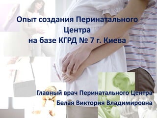 Опыт создания Перинатального
           Центра
  на базе КГРД № 7 г. Киева




    Главный врач Перинатального Центра
          Белая Виктория Владимировна
 