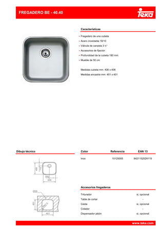 Características
•
•
•
•
•
•
FREGADERO BE - 40.40
Acero inoxidable 18/10
Fregadero de una cubeta
Medidas encastre mm: 401 x 401
Profundidad de la cubeta 180 mm
Mueble de 50 cm
Medidas cubeta mm: 406 x 406
Válvula de canasta 3 ½"
Accesorios de fijación
Dibujo técnico Color Referencia EAN 13
Inox 10125005 8421152024119
Accesorios fregaderos
Triturador si, opcional
Tabla de cortar -
Cesta si, opcional
Colador -
Dispensador jabón si, opcional
www.teka.com
