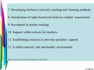 7. Developing inclusive curricula, teaching and learning methods.
8. Introdcution of rights based and inclusive student assessments.
9. Investment in teacher training.
10. Support within schools for teachers.
11. Establishing resources to provide specialist support.
12. A child-centered, safe and healthy environment.
https://www.unicef.org/ceecis/education_18613.html
 