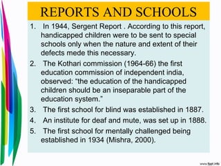 REPORTS AND SCHOOLS
1. In 1944, Sergent Report . According to this report,
handicapped children were to be sent to special
schools only when the nature and extent of their
defects mede this necessary.
2. The Kothari commission (1964-66) the first
education commission of independent india,
observed: “the education of the handicapped
children should be an inseparable part of the
education system.”
3. The first school for blind was established in 1887.
4. An institute for deaf and mute, was set up in 1888.
5. The first school for mentally challenged being
established in 1934 (Mishra, 2000).
 