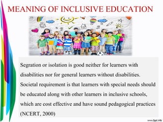 MEANING OF INCLUSIVE EDUCATION
Segration or isolation is good neither for learners with
disabilities nor for general learners without disabilities.
Societal requirement is that learners with special needs should
be educated along with other learners in inclusive schools,
which are cost effective and have sound pedagogical practices
(NCERT, 2000)
 