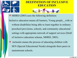 DEEFINITION OF INCLUSIVE
EDUCATION
 MHRD (2003) uses the following definition:
Inclusive education means all learners, Young people__with or
without disabilities being able to learn together in ordinary
preschool provisions, schools, and community educational
settings with appropriate network of support services (Draft
of inclusive education scheme, MHRD, 2003).
 inclusión means the process of educating children with
SEN (Special Educational Needs) alongside there peers in
mainstrream schools.
 