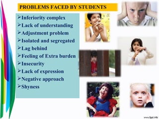 Inferiority complex
Lack of understanding
Adjustment problem
Isolated and segregated
Lag behind
Feeling of Extra burden
Insecurity
Lack of expression
Negative approach
Shyness
PROBLEMS FACED BY STUDENTS
 