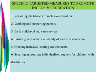 SPECIFIC TARGETED MEASURES TO PROMOTE
INCLUSIVE EDUCATION
1. Removing the barriers to inclusive education.
2. Working and supporting parents.
3. Early childhood and care services.
4. Ensuring access and availability of inclusive education.
5. Creating inclusive learning environments.
6. Securing appropriate individualized support for children with
disabilities.
 