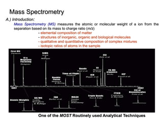 Mass Spectrometry
A.) Introduction:
Mass Spectrometry (MS) measures the atomic or molecular weight of a ion from the
separation based on its mass to charge ratio (m/z)
- elemental composition of matter
- structures of inorganic, organic and biological molecules
- qualitative and quantitative composition of complex mixtures
- isotopic ratios of atoms in the sample
One of the MOST Routinely used Analytical Techniques
 