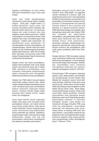 74 Vol. XII No. 1 Juni 2008
123
123
123
123
123
123
123
123
123
123
123
123
123
123
123
123
123
123
123
123
123
kegiatan pembelajaran, di mana pilihan
ditentukan berdasarkan tujuan yang ingin
dicapai.
Salah satu model pengembangan
instruksional (Instructional System Design)
(Gagne, 1979) yaitu: Tingkat sistem: (1)
analisis kebutuhan, tujuan umum, dan
prioritas, (2) analisis sumber, hambatan, dan
alternatif sistem peluncuran, (3) penentuan
lingkup dan urutan kurikulum dan mata
pelajaran, desain sistem peluncuran. Tingkat
mata pelajaran: (4) menentukan struktur mata
pelajaran dan urutan, (5) analisis tujuan mata
pelajaran. Tingkat mata sajian/topik: (6)
pendefinisian tujuan penampilan, (7)
mempersiapkan rencana mata pelajaran, (8)
mengembangkan, memilih media dan bahan
belajar, dan (9) menilai/mengukur penampilan
peserta didik (Suparman, 2004: 62). Di sinilah
letak hubungan yang penting antara PSB
dengan Pengembangan Sistem Instruksional
(instructional development).
Segala sumber dan bahan pembelajaran,
segala macam peralatan audio visual, segala
macam tipe personnel yang ada di dalam
PSB, semuanya itu dimaksudkan untuk
membantu mewujudkan pengembangan
sistem instruksional untuk meningkatkan
efektivitas dan efisiensi proses pembelajaran.
Hakekat dari PSB adalah terpusat kepada
kepentingan belajar peserta didik. Dalam
rangka mengembangkan kepribadiannya dan
untuk mencapai tujuan-tujuan pembelajaran
tertentu diperlukan lingkungan belajar
tertentu, misalnya interaksi belajar dalam
kelompok kecil, belajar mandiri, belajar
bebas, dan sebagainya.
Untuk dapat memilih macam lingkungan
belajar yang tepat untuk mencapai tujuan
pembelajaran tertentu, dan bahan tertentu
yang kiranya sangat relevan, maka secara
mutlak diperlukan adanya pengembangan
sistem instruksional yang dilaksanakan
secara sistematis dan sistemik. Sebaliknya,
pengembangan sistem instruksional ini dapat
dilaksanakan dengan baik bila ada
perpustakaan bahan-bahan pembelajaran
dan pelayanan peralatan yang relevan.
Sedangkan menurut Irving R. Merril dan
Harold A. Drob, PSB adalah: “an organized
activity consisting of a director, staff, and
equipment housed in one or more specialized
facilities for the production, procurement, and
presentation of instructional material and the
provision of developmental and planning
services related to the curriculum and
teaching on a general university campus”
(PSB dipandang sebagai suatu kegiatan yang
terorganisasi yang terdiri dari Direktur PSB,
staf, peralatan dan bahan-bahan
pembelajaran yang ditempatkan dalam suatu
lokasi yang mempunyai satu atau lebih
fasilitas khusus untuk perencanaan,
pembuatan, penyajian, pengembangan dan
pelayanan perencanaan yang berhubungan
dengan kurikulum dan pembelajaran pada
suatu satuan pendidikan) (Merril dan Drob,
1977:3)..
Dengan demikian, PSB merupakan wahana
yang memberikan fasilitas atau kemudahan
pada proses pembelajaran, di mana berbagai
jenis sumber belajar dikembangkan, dikelola,
dan dimanfaatkan untuk membantu
meningkatkan efektivitas dan efisiensi
kegiatan pembelajaran (Sukorini, 2007:96).
Perkembangan PSB mengalami beberapa
tahapan, yaitu: tahap pertama, pemanfaatan
dan pengembangan sumber belajar tidak
dikelola dan diorganisir secara formal oleh
suatu lembaga, melainkan hanya oleh orang
perorang saja. Tahap kedua, dimulai dengan
istilah perpustakaan yang mengoleksi sumber
belajar berupa bahan cetak. Tahap ketiga,
sesuai perkembangan peranan media audio
visual dalam bidang pendidikan, timbulah
perpustakaan yang dilengkapi dengan
pelayanan audio visual. Pada tahap keempat,
perpustakaan semacam ini kemudian
dilengkapi dengan ruang belajar non
tradisional sehingga timbullah PSB yang
terdiri dari perpustakaan, ruang belajar
tradisional, dan pelayanan audio visual.
Tahap kelima, di samping PSB terdiri dari
perpustakaan, ruang belajar tradisional dan
pelayanan audio visual juga ditambah dengan
komponen kegiatan yang sangat penting,
yaitu pengembangan sistem pembelajaran
(Gary T. Peterson, 1975).
 