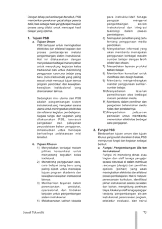 75
Jurnal Teknodik
1234
1234
1234
1234
1234
1234
1234
1234
1234
1234
1234
1234
1234
1234
1234
1234
1234
1234
1234
1234
1234
Dengan tahap perkembangan tersebut, PSB
memberikan penekanan pada belajar peserta
didik, baik sebagai hasil yang dicapai maupun
proses yang dilalui untuk mencapai hasil
belajar yang optimal.
1. Tujuan PSB
a. Tujuan Umum
PSB bertujuan untuk meningkatkan
efektivitas dan efisiensi kegiatan dan
proses pembelajaran melalui
pengembangan sistem instruksional.
Hal ini dilaksanakan dengan
menyediakan berbagai macam pilihan
untuk menyokong kegiatan kelas
tradisional dan untuk mendorong
penggunaan cara-cara belajar yang
baru (non-tradisional) yang paling
sesuai untuk mencapai tujuan semua
program pendidikan dan kewajiban-
kewajiban institusional yang
direncanakan lainnya.
Sedangkan misi utama dari PSB
adalah pengembangan sistem
instruksional yang merupakan sarana
utama untuk meningkatkan efektivitas
dan efisiensi kegiatan pembelajaran.
Segala fungsi dan kegiatan yang
dilaksanakan PSB, termasuk
pengadaan dan pelayanan
perpustakaan bahan pengajaran,
dimaksudkan untuk mencapai
berhasilnya pelaksanaan misi
tersebut.
b. Tujuan Khusus
1) Menyediakan berbagai macam
pilihan komunikasi untuk
menyokong kegiatan kelas
tradisional.
2) Mendorong penggunaan cara-
cara belajar yang baru yang
paling cocok untuk mencapai
tujuan program akademis dan
kewajiban-kewajiban institusional
lainnya.
3) Memberikan layanan dalam
perencanaan, produksi,
operasional, dan tindakan
lanjutan untuk pengembangan
sistem instruksional.
4) Melaksanakan latihan kepada
para instruktur/staff tenaga
pengajar mengenai
pengembangan sistem
instruksional dan integrasi
teknologi dalam proses
pembelajaran.
5) Memajukan penelitian yang perlu
tentang penggunaan media
pendidikan.
6) Menyebarkan informasi yang
akan membantu memajukan
penggunaan berbagai macam
sumber belajar dengan lebih
efektif dan efisien.
7) Menyediakan layanan produksi
bahan belajar.
8) Memberikan konsultasi untuk
modifikasi dan design fasilitas.
9) Membantu mengembangkan
standar penggunaan sumber-
sumber belajar.
10) Menyediakan layanan
pemeliharaan atas berbagai
macam peralatan media.
11) Membantu dalam pemilihan dan
pengadaan bahan-bahan media
kelas dan peralatannya.
12) Menyediakan pelayanan
penilaian untuk membantu
menentukan efektivitas berbagai
cara pengajaran.
2. Fungsi PSB
Berdasarkan tujuan umum dan tujuan
khusus yang sudah diuraikan di atas, PSB
mempunyai fungsi dan kegiatan sebagai
berikut:
a. Fungsi Pengembangan Sistem
Instruksional
Fungsi ini menolong dinas atau
bagian dan staff tenaga pengajar
secara individual di dalam membuat
rancangan (design) dan pemilihan
options (pilihan) yang akan
meningkatkan efektivitas dan efisiensi
proses pembelajaran. Hal ini meliputi:
perencanaan kurikulum, identifikasi
pilihan instruksional, seleksi peralatan
dan bahan, menghitung perkiraan
biaya, lokakarya staff tenaga pengajar
tentang pengembangan sistem
instruksional, perencanaan program,
prosedur evaluasi, dan revisi
 