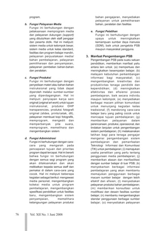 76 Vol. XII No. 1 Juni 2008
123
123
123
123
123
123
123
123
123
123
123
123
123
123
123
123
123
123
123
123
123
program.
b. Fungsi Pelayanan Media
Fungsi ini berhubungan dengan
pelaksanaan memprogram media
dan pelayanan dukungan (support)
yang dibutuhkan oleh staff pengajar
dan peserta didik. Hal ini meliputi:
sistem media untuk kelompok besar,
sistem media untuk kelas standard,
fasilitas dan program belajar mandiri,
pelayanan perpustakaan media/
bahan pembelajaran, pelayanan
pemiliharaan dan penyampaian,
pelayanan pembelian bahan-bahan
dan peralatan.
c. Fungsi Produksi
Fungsi ini berhubungan dengan
penyediaan materi atau bahan-bahan
instruksional yang tidak dapat
diperoleh melalui sumber-sumber
yang diperdagangkan. Hal ini
meliputi: penyiapan karya seni
original (original art work) untuk tujuan
instruksional, produksi OHP
transparencies, produksi fotografi
original (slides, prints/cetak, dll),
pelayanan membuat kopi fotografik,
memprogram, mengedit dan
memperbanyak pita suara,
memprogram, memelihara dan
mengembangkan sistem
d. Fungsi Administrasi
Fungsi ini berhubungan dengan cara-
cara yang mengarah pada
pencapaian tujuan dan prioritas
program dapat tercapai. Hal ini berarti
bahwa fungsi ini berhubungan
dengan semua segi program yang
akan dilaksanakan dan akan
melibatkan kepada semua staff dan
pemakai di dalam cara-cara yang
cocok. Hal ini meliputi beberapa
kegiatan sebagai berikut: mengawasi
media personel, mengembangkan
koleksi media untuk program
pembelajaran, mengembangkan
spesifikasi pendidikan untuk fasilitas
baru, mengembangkan sistem
penyampaian, memelihara
kelangsungan pelayanan produksi
bahan pengajaran, menyediakan
pelayanan untuk pemeliharaan
bahan, peralatan dan fasilitas
e. Fungsi Pelatihan
Fungsi ini berhubungan dengan
upaya untuk meningkatkan
kemampuan sumber daya manusia
(SDM), baik untuk pengelola PSB
maupun masyarakat pengguna.
3. Manfaat Pengembangan PSB
Pengembangan PSB pada suatu satuan
pendidikan, memberikan manfaat yaitu
antara lain untuk: (a) memperluas dan
meningkatkan kesempatan belajar; (b)
melayani kebutuhan perkembangan
informasi bagi masyarakat; (c)
mengembangkan kreativitas dan
produktivitas tenaga pendidik dan
kependidikan; (d) meningkatkan
efektivitas dan efisiensi proses
pembelajaran, baik secara individu
maupun kelompok; (e) menyediakan
berbagai macam pilihan komunikasi
untuk menunjang kegiatan kelas
tradisional; (f) mendorong cara-cara
belajar baru yang paling cocok untuk
mencapai tujuan pembelajaran; (g)
memberikan pelayanan dalam
perencanaan, produksi, operasional, dan
tindakan lanjutan untuk pengembangan
sistem pembelajaran; (h) melaksanakan
latihan bagi para tenaga pengajar
mengenai pengembangan sistem
pembelajaran dan pemanfaatan
Teknologi Informasi dan Komunikasi
(TIK) untuk pembelajaran; (i) memajukan
usaha penelitian yang perlu tentang
penggunaan media pembelajaran; (j)
memberikan alasan dan menfasilitasi
dengan sumber belajar di luar PSB; (k)
menyebarkan berbagai informasi
pembelajaran yang akan membantu
memajukan penggunaan berbagai
macam sumber belajar dengan lebih
efektif dan efisien; (l) menyediakan
pelayanan produksi bahan pembelajaran;
(m) memberikan konsultasi untuk
modifikasi dan desain fasilitas sumber
belajar; (n) membantu mengembangkan
standar penggunaan berbagai sumber
belajar; (o) menyediakan pelayanan
 