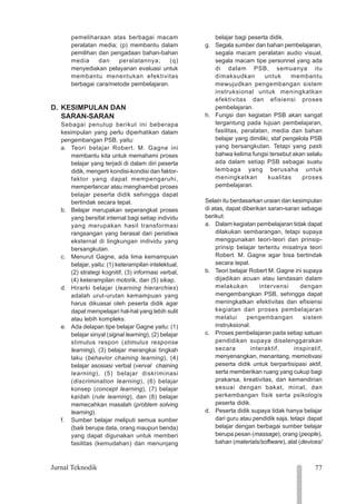 77
Jurnal Teknodik
1234
1234
1234
1234
1234
1234
1234
1234
1234
1234
1234
1234
1234
1234
1234
1234
1234
1234
1234
1234
1234
pemeliharaan atas berbagai macam
peralatan media; (p) membantu dalam
pemilihan dan pengadaan bahan-bahan
media dan peralatannya; (q)
menyediakan pelayanan evaluasi untuk
membantu menentukan efektivitas
berbagai cara/metode pembelajaran.
D. KESIMPULAN DAN
SARAN-SARAN
Sebagai penutup berikut ini beberapa
kesimpulan yang perlu diperhatikan dalam
pengembangan PSB, yaitu:
a. Teori belajar Robert. M. Gagne ini
membantu kita untuk memahami proses
belajar yang terjadi di dalam diri peserta
didik, mengerti kondisi-kondisi dan faktor-
faktor yang dapat mempengaruhi,
memperlancar atau menghambat proses
belajar peserta didik sehingga dapat
bertindak secara tepat.
b. Belajar merupakan seperangkat proses
yang bersifat internal bagi setiap individu
yang merupakan hasil transformasi
rangsangan yang berasal dari peristiwa
eksternal di lingkungan individu yang
bersangkutan.
c. Menurut Gagne, ada lima kemampuan
belajar, yaitu: (1) keterampilan intelektual,
(2) strategi kognitif, (3) informasi verbal,
(4) keterampilan motorik, dan (5) sikap.
d. Hirarki belajar (learning hierarchies)
adalah urut-urutan kemampuan yang
harus dikuasai oleh peserta didik agar
dapat mempelajari hal-hal yang lebih sulit
atau lebih kompleks.
e. Ada delapan tipe belajar Gagne yaitu: (1)
belajar sinyal (signal learning), (2) belajar
stimulus respon (stimulus response
learning), (3) belajar merangkai tingkah
laku (behavior chaining learning), (4)
belajar asosiasi verbal (verval chaining
learning), (5) belajar diskriminasi
(discrimination learning), (6) belajar
konsep (concept learning), (7) belajar
kaídah (rule learning), dan (8) belajar
memecahkan masalah (problem solving
learning).
f. Sumber belajar meliputi semua sumber
(baik berupa data, orang maupun benda)
yang dapat digunakan untuk memberi
fasilitas (kemudahan) dan menunjang
belajar bagi peserta didik.
g. Segala sumber dan bahan pembelajaran,
segala macam peralatan audio visual,
segala macam tipe personnel yang ada
di dalam PSB, semuanya itu
dimaksudkan untuk membantu
mewujudkan pengembangan sistem
instruksional untuk meningkatkan
efektivitas dan efisiensi proses
pembelajaran.
h. Fungsi dan kegiatan PSB akan sangat
tergantung pada tujuan pembelajaran,
fasilitas, peralatan, media dan bahan
belajar yang dimiliki, staf pengelola PSB
yang bersangkutan. Tetapi yang pasti
bahwa kelima fungsi tersebut akan selalu
ada dalam setiap PSB sebagai suatu
lembaga yang berusaha untuk
meningkatkan kualitas proses
pembelajaran.
Selain itu berdasarkan uraian dan kesimpulan
di atas, dapat diberikan saran-saran sebagai
berikut:
a. Dalam kegiatan pembelajaran tidak dapat
dilakukan sembarangan, tetapi supaya
menggunakan teori-teori dan prinsip-
prinsip belajar tertentu misalnya teori
Robert. M. Gagne agar bisa bertindak
secara tepat.
b. Teori belajar Robert M. Gagne ini supaya
dijadikan acuan atau landasan dalam
melakukan intervensi dengan
mengembangkan PSB, sehingga dapat
meningkatkan efektivitas dan efisiensi
kegiatan dan proses pembelajaran
melalui pengembangan sistem
instruksional.
c. Proses pembelajaran pada setiap satuan
pendidikan supaya diselenggarakan
secara interaktif, inspiratif,
menyenangkan, menantang, memotivasi
peserta didik untuk berpartisipasi aktif,
serta memberikan ruang yang cukup bagi
prakarsa, kreativitas, dan kemandirian
sesuai dengan bakat, minat, dan
perkembangan fisik serta psikologis
peserta didik.
d. Peserta didik supaya tidak hanya belajar
dari guru atau pendidik saja, tetapi dapat
belajar dengan berbagai sumber belajar
berupa pesan (massage), orang (people),
bahan (materials/software), alat (devices/
 