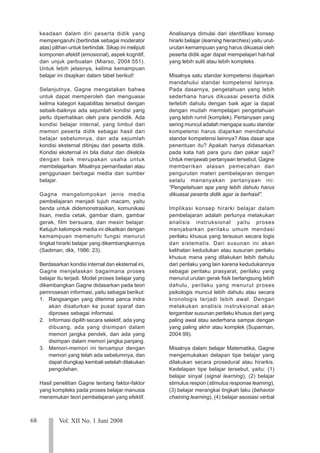 68 Vol. XII No. 1 Juni 2008
123
123
123
123
123
123
123
123
123
123
123
123
123
123
123
123
123
123
123
123
123
keadaan dalam diri peserta didik yang
mempengaruhi (bertindak sebagai moderator
atas) pilihan untuk bertindak. Sikap ini meliputi
komponen afektif (emosional), aspek kognitif,
dan unjuk perbuatan (Miarso, 2004:551).
Untuk lebih jelasnya, kelima kemampuan
belajar ini disajikan dalam tabel berikut!
Selanjutnya, Gagne mengatakan bahwa
untuk dapat memperoleh dan menguasai
kelima kategori kapabilitas tersebut dengan
sebaik-baiknya ada sejumlah kondisi yang
perlu diperhatikan oleh para pendidik. Ada
kondisi belajar internal, yang timbul dari
memori peserta didik sebagai hasil dari
belajar sebelumnya, dan ada sejumlah
kondisi eksternal ditinjau dari peserta didik.
Kondisi eksternal ini bila diatur dan dikelola
dengan baik merupakan usaha untuk
membelajarkan. Misalnya pemanfaatan atau
penggunaan berbagai media dan sumber
belajar.
Gagne mengelompokan jenis media
pembelajaran menjadi tujuh macam, yaitu
benda untuk didemonstrasikan, komunikasi
lisan, media cetak, gambar diam, gambar
gerak, film bersuara, dan mesin belajar.
Ketujuh kelompok media ini dikaitkan dengan
kemampuan memenuhi fungsi menurut
tingkat hirarki belajar yang dikembangkannya
(Sadiman, dkk, 1986: 23).
Berdasarkan kondisi internal dan eksternal ini,
Gagne menjelaskan bagaimana proses
belajar itu terjadi. Model proses belajar yang
dikembangkan Gagne didasarkan pada teori
pemrosesan informasi, yaitu sebagai berikut:
1. Rangsangan yang diterima panca indra
akan disalurkan ke pusat syaraf dan
diproses sebagai informasi.
2. Informasi dipilih secara selektif, ada yang
dibuang, ada yang disimpan dalam
memori jangka pendek, dan ada yang
disimpan dalam memori jangka panjang.
3. Memori-memori ini tercampur dengan
memori yang telah ada sebelumnya, dan
dapat diungkap kembali setelah dilakukan
pengolahan.
Hasil penelitian Gagne tentang faktor-faktor
yang kompleks pada proses belajar manusia
menemukan teori pembelajaran yang efektif.
Analisanya dimulai dari identifikasi konsep
hirarki belajar (learning hierarchies) yaitu urut-
urutan kemampuan yang harus dikuasai oleh
peserta didik agar dapat mempelajari hal-hal
yang lebih sulit atau lebih kompleks.
Misalnya satu standar kompetensi diajarkan
mandahului standar kompetensi lainnya.
Pada dasarnya, pengetahuan yang lebih
sederhana harus dikuasai peserta didik
terlebih dahulu dengan baik agar ia dapat
dengan mudah mempelajari pengetahuan
yang lebih rumit (komplek). Pertanyaan yang
sering muncul adalah mengapa suatu standar
kompetensi harus diajarkan mendahului
standar kompetensi lainnya? Atas dasar apa
penentuan itu? Apakah hanya didasarkan
pada kata hati para guru dan pakar saja?
Untuk menjawab pertanyaan tersebut, Gagne
memberikan alasan pemecahan dan
pengurutan materi pembelajaran dengan
selalu menanyakan pertanyaan ini:
“Pengetahuan apa yang lebih dahulu harus
dikuasai peserta didik agar ia berhasil”.
Implikasi konsep hirarki belajar dalam
pembelajaran adalah perlunya melakukan
analisis instruksional yaitu proses
menjabarkan perilaku umum mendasi
perilaku khusus yang tersusun secara logis
dan sistematis. Dari susunan ini akan
kelihatan kedudukan atau susunan perilaku
khusus mana yang dilakukan lebih dahulu
dari perilaku yang lain karena kedudukannya
sebagai perilaku prasyarat, perilaku yang
menurut urutan gerak fisik berlangsung lebih
dahulu, perilaku yang menurut proses
psikologis muncul lebih dahulu atau secara
kronologis terjadi lebih awal. Dengan
melakukan analisis instruksional akan
tergambar susunan perilaku khusus dari yang
paling awal atau sederhana sampai dengan
yang paling akhir atau komplek (Suparman,
2004:99).
Misalnya dalam belajar Matematika, Gagne
mengemukakan delapan tipe belajar yang
dilakukan secara prosedural atau hirarkis.
Kedelapan tipe belajar tersebut, yaitu: (1)
belajar sinyal (signal learning), (2) belajar
stimulus respon (stimulus response learning),
(3) belajar merangkai tingkah laku (behavior
chaining learning), (4) belajar asosiasi verbal
 