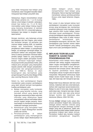 70 Vol. XII No. 1 Juni 2008
123
123
123
123
123
123
123
123
123
123
123
123
123
123
123
123
123
123
123
123
123
yang tidak menguasai tipe belajar yang
mendahului, akan mengalami kesulitan dalam
menguasai tepe belajar yang lebih atas.
Selanjutnya, Gagne menambahkan empat
tipe belajar pertama (no. 1 s.d 4) kurang
relevan untuk belajar di sekolah, sedangkan
empat tipe kedua (no. 5 s.d 8) lebih
menonjolkan pada belajar bidang kognitif
yang memang diutamakan di sekolah
(Winkel, 2005:100-101). Untuk lebih jelasnya,
kedelapan tipe belajar ini disajikan dalam
tabel berikut!.
Dengan demikian, ada beberapa prinsip
pembelajaran dari teori Gagne, yaitu antara
lain berkaitan dengan: (a) perhatian dan
motivasi belajar peserta didik, (b) keaktifan
belajar dan keterlibatan langsung/
pengalaman dalam belajar, (c) pengulangan
belajar, (d) tantangan semangat belajar, (e)
pemberian balikan dan penguatan belajar,
serta (f) adanya perbedaan individual dalam
perilaku belajar. Selain itu, yang terpenting
menurut Gagne adalah penciptaan kondisi
belajar, termasuk lingkungan belajar,
khususnya kondisi yang berbasis media, yaitu
meliputi jenis penyajian yang disampaikan
kepada peserta didik dengan penjadwalan,
pengurutan dan pengorganisasiannya
(Gagne, 1990:3). Semua ini akan
berpengaruh atau berimplikasi pada
pengembangan Pusat Sumber Belajar (PSB)
atau Learning Resource Center (LRC).
Selain itu, teori pembelajaran Gagne
menekankan pada prosedur pembelajaran
yang telah terbukti berhasil meningkatkan
kualitas pembelajaran yaitu:
a. Belajar merupakan suatu kumpulan
proses yang bersifat individu, yang
merubah stimuli yang datang dari
lingkungan seseorang ke dalam sejumlah
informasi yang selanjutnya dapat
menyebabkan adanya hasil belajar dalam
bentuk ingatan jangka panjang. Hasil-
hasil belajar ini memberikan kemampuan
melakukan berbagai penampilan;
b. Kemampuan yang merupakan hasil
belajar ini dapat dikategorikan bersifat
praktis dan teoritis.
c. Peristiwa-peristiwa di dalam
pembelajaran yang mempengaruhi
proses belajar dapat dikelompokkan ke
dalam kategori umum, tanpa
memperhatikan hasil belajar yang
diharapkan. Namun tiap-tiap hasil belajar
memerlukan adanya peristiwa-peristiwa
khusus untuk dapat terbentuk (Gagne,
1985).
Dari uraian di atas tampak bahwa teori
pembelajaran merupakan suatu kumpulan
prinsip yang terintegrasi dan memberikan
preskripsi (petunjuk) untuk mengatur kondisi
agar peserta didik mudah belajar dalam
mencapai tujuan pembelajaran. Prinsip-
prinsip pembelajaran dapat diterapkan dalam
pembelajaran tatap muka di kelas maupun
pembelajaran terbuka/jarak jauh,
pembelajaran terprogram, dan lain lain. Teori
pembelajaran juga memberi arahan dalam
memilih metode pembelajaran yang paling
tepat untuk suatu pembelajaran tertentu.
C. IMPLIKASI TEORI BELAJAR
ROBERT M. GAGNE PADA
PENGEMBANGAN PSB
Kesempatan untuk belajar harus dapat
dinikmati oleh setiap anggota masyarakat,
dalam rangka meningkatkan pengetahuan,
keterampilan dan sikap sesuai dengan
kebutuhan dan tuntutan zaman. Oleh karena
itu layanan pendidikan harus dapat
menjangkau seluas mungkin seluruh lapisan
masyarakat. Masyarakat seharusnya dapat
belajar secara mudah kapan saja, di mana
saja, dari siapa saja, dan mengenai apa saja.
Belajar tidak hanya dilakukan oleh dan untuk
individu, melainkan oleh dan untuk kelompok,
bahkan oleh organisasi secara keseluruhan.
Belajar itu ada di mana saja, kapan saja dan
pada siapa saja, mengenai apa saja, dengan
cara dan sumber apa saja yang sesuai
dengan kondisi dan keperluan atau
kebutuhan (Miarso, 2004:193-194).
Konsep belajar sebagai suatu upaya atau
proses perubahan tingkah laku seseorang
sebagai akibat interaksi individu yang
bersangkutan dengan berbagai sumber
belajar yang ada di sekitarnya. Salah satu
tanda seseorang telah belajar adalah adanya
perubahan tingkah laku dalam dirinya.
Perubahan tingkah laku tersebut meliputi
perubahan pengetahuan (kognitif),
 