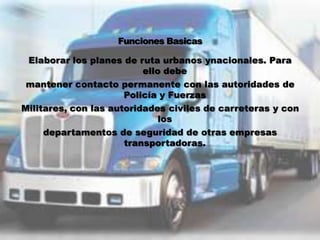 Elaborar los planes de ruta urbanos ynacionales. Para
                          ello debe
 mantener contacto permanente con las autoridades de
                      Policía y Fuerzas
Militares, con las autoridades civiles de carreteras y con
                              los
     departamentos de seguridad de otras empresas
                      transportadoras.
 