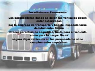 Los parqueaderos donde se dejen los vehículos deben
                   estar autorizados
por la empresa de transporte y han de inspeccionarse
                  debidamente. Deben
ofrecer garantías de seguridad, tanto para el vehículo
               como para la carga. No es
   seguro dejar vehículos en los parqueaderos si no
               cumplen estos requisitos.
 