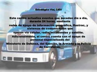 Este centro actualiza eventos que suceden día a día,
                durante 24 horas, mediante
 redes de apoyo de información geográfica, Rastrac, y
              sistemas de comunicación que
     operan vía celular, radio, microondas y satélite.
    Adicionalmente, el centro cuenta con el apoyo de
                personal especializado del
Ministerio de Defensa, del Ejército, la Armada y la Policía
                       de Carreteras.
 