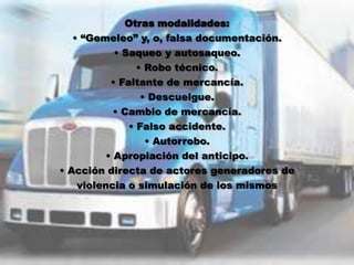 Otras modalidades:
   • “Gemeleo” y, o, falsa documentación.
           • Saqueo y autosaqueo.
                • Robo técnico.
          • Faltante de mercancía.
                 • Descuelgue.
           • Cambio de mercancía.
              • Falso accidente.
                  • Autorrobo.
         • Apropiación del anticipo.
• Acción directa de actores generadores de
    violencia o simulación de los mismos
 