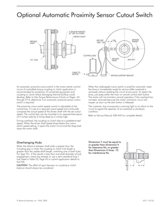 © Rexnord Industries, Inc. 1963, 2005. (421-110) 23
DRIVING
SHAFT
T41 HUB
2 SENSOR TARGETS
AT 180° IN COVER
DRIVEN SHAFT
CONTROL BOX
CABLE TO
MOTOR
SENSOR SUPPORT BRACKET
SENSOR
HEAD
AIR GAP
.090-.120
1.00
JAM NUT
SENSOR
TARGET
XX
Y Y
Optional Automatic Proximity Sensor Cutout Switch
An automatic proximity cutout switch in the motor starter control
circuit of controlled torque coupling or clutch application is
recommended for protection of connected equipment and
coupling or clutch where damaging thermal buildup could
develop. Refer to Slip Torque Performance Charts on Pages 24
through 27 to determine if an automatic proximity sensor cutout
switch is required.
The proximity cutout switch speed control is adjustable at the
control box. It is set at a required cutout speed and continually
compares the actual speed of the driven shaft with the set cutout
speed. The control box can be mounted in an approximate space
of 3 inches wide by 3 inches deep by 5 inches high.
During overload, the coupling or clutch slips at a predetermined
speed. When the driven shaft speed drops below the cutout
switch speed setting, it opens the motor circuit and the drag load
stops the motor shaft.
When the underspeed cutout switch is wired for automatic reset,
the drive is immediately ready for service (after overload is
removed) without resetting the circuit at any point. To restart the
drive, just press either the main or remote control start button.
The motor will not maintain normal operation if the overload has
not been removed because the motor contractor circuit will
reopen as soon as the start button is released.
The customer may incorporate a warning light or an alarm to the
circuit to signal the operator of an overload or shutdown
condition.
Refer to Service Manual 428-440 for complete details.
Overhanging Hubs
When the distance between shaft ends is greater than the
Coupling gap or when the coupling or clutch hub length is
greater than the usable shaft length, overhang one or both hubs.
For Type T41, if this results in less than one shaft diameter of hub
engagement, check key stresses or use a semi-standard long T
hub listed in Table 23, Page 42 or submit application details to
the Falk
CAUTION: The effect of open keyways on coupling or clutch
balance should always be considered.
Dimension Y must be equal to
or greater than dimension X
for clearance fits, or greater
than Dimension X times .75
for interference fits.
 