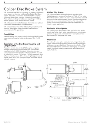 Caliper Disc Brake System
Falk will supply Type T63 Disc Couplings for use with calipers and
power systems by others, or a fail-safe Falk Caliper Disc Brake
System. The system is comprised of a Falk Steelflex Coupling,
caliper disc brake, basic hydraulic circuits and components.
These systems are designed to be used as parking or holding
brakes, or limited usage dynamic stopping brakes.
Falk will purchase for resale the caliper disc brakes and hydraulic
components preassembled in a power package.
Falk can assemble or mount the T63 coupling, disc brake, and
hydraulic system when these components are ordered in
conjunction with Falk gear drives.
Capabilities
The Falk Steelflex Disc Brake Coupling with Caliper Brake System
has an assigned coupling brake rating range of 8 to 12,500
ft-lbs.
Description of the Disc Brake Coupling and
Caliper System
The system consists of a standard T63 coupling using disc
diameter and thickness compatible with one caliper brake
manufacturer. Both MICO-Minnesota Automotive Inc., and
Goodyear Aerospace Corporation caliper disc brakes are used
on Sizes 50T63 through 120T63 and 130T63, respectively. Both
caliper manufacturers use different mounting hole patterns and
bracket styles. MICO and Goodyear caliper disc brakes require
hydraulic pressure.
Caliper Disc Brakes
The caliper disc brake is spring loaded to apply the brake.
Hydraulic pressure is required to release or “hold off” the brake.
Normal operation is to have the brake pressurized in the released
position with the hydraulic system running. Conditions such as an
electric power or pressure system failure, which reduces the
system pressure below the release pressure of the brake, will
initiate a brake application.
Hydraulic Brake System
The system consist of an oil tank, filter, gear pump and electric
motor, relief valve, check valve, solenoid direction control valve,
pressure gauge, duplex pressure switch, 5 foot hydraulic hose
with connections and caliper disc brake.
Operation
The hydraulic brake system is actuated by turning on its electric
motor. The motor drives a gear pump which produces a flow of
oil between pump and solenoid directional control valve. When
the solenoid directional control valve is energized, oil pressure
rises in the caliper brake compressing the belleville springs to
apply the brake.
30 (421-110) © Rexnord Industries, Inc. 1963, 2005.
F A L K
RELIEF VALVE
(SET AT 2000 PSI)
LIQUID FILLED
PRESSURE GAUGE
(0-3000 PSI)
FILLER/BREATHER PLUG
RESERVOIR
2-WAY CONTROL
VALVE
DRAIN PLUG 2 HOLES LOCATED 3.75
APART FOR 3/8“ DIA. BOLT
DUPLEX PRESSURE SWITCH
MOTOR
6.12
(APPROX.)
12.70
(APPROX.)
22.38 (APPROX.)
5.75
 