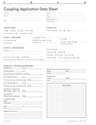 Coupling Application Data Sheet
Company
Address
Date
Phone
Fax
E-Mail
Response Req’d By
Submitted By
46 (421-110) © Rexnord Industries, Inc. 1963, 2004.
F A L K
SKETCH AREA
COUPLING DESIGN:
Disc o Grid o Gear o Elastomer o
Horizontally Mounted o Vertically Mounted o
COUPLING TYPE:
Close Coupled o Spacer o Other
SECTION I — PRIME MOVER:
Type: Electric Motor o
Rating (hp, kW)
Engine o (No. of Cyl.)
Diesel o Gasoline o Gas o
Base Speed (rpm)
Turbine o
Steam o Air o Gas o
Maximum Speed (rpm)
SECTION II — APPLICATION DATA
Description
Duty Cycle: Continuous o Intermittent o
Load Characteristics:
Unidirectional o Reversing o
Smooth o Light Shock o Heavy Shock o
Little Vibration o Med. Vibration o Hvy. Vibration o
Environmental Concerns (Temperature, Moisture, Dust, Corrosive Materials)
SECTION III — COUPLING SELECTION DATA
hp/bhp/kW ________________Torque _____________________
Coupling Speed ___________rpm
Distance Between Shaft Ends or Shaft Gap _________________
Driver Shaft Diameter ______Key ________________________
Fit: Clearance o Interference o Other _______________
Driven Shaft Diameter ______ Key ________________________
Fit: Clearance o Interference o Other _______________
Specifications Applicable:
API-610 o API-671 o Others ______________________
Service Factor:
AGMA Recommended o Other ______________________
Competitive Data:
Make _________________________________________________
Size & Type ____________________________________________
Bores _____________________ & _________________________
Price _____________________
Additional Comments: __________________________________
_______________________________________________________
_______________________________________________________
_______________________________________________________
Design Requirements: Balance Class ______________________
Weight ___________________WR2
________________________
Stiffness __________________
Misalignment:
Angular ___________________Offset_______________________
Axial _____________________
 