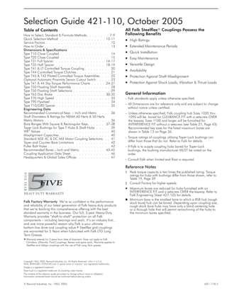 © Rexnord Industries, Inc. 1963, 2005. (421-110) 5
Copyright 1963, 2005. Rexnord Industries, Inc. All Rights Reserved. Litho in U.S.A.
FALK, REXNORD, STEELFLEX and “a good name in industry” are registered trademarks.
Dodge is a registered trademark.
Taper-Lock is a registered trademark of a bushing under license.
The contents of this selection guide are subject to change without notice or obligation.
Information contained herein should be confirmed before placing orders.
All Falk Steelflexâ Couplings Possess the
Following Benefits
· High Ratings
· Extended Maintenance Periods
· Quick Installation
· Easy Maintenance
· Versatile Design
· Availability
· Protection Against Shaft Misalignment
· Protection Against Shock Loads, Vibration & Thrust Loads
Table of Contents
How to Select, Standard & Formula Methods. . . . . . . . 7-9
Quick Selection Method . . . . . . . . . . . . . . . . 10-11
Service Factors . . . . . . . . . . . . . . . . . . . . . . 12
How to Order . . . . . . . . . . . . . . . . . . . . . . . 13
Dimensions & Specifications
Type T10 Close Coupled . . . . . . . . . . . . . . . . . 14
Type T20 Close Coupled . . . . . . . . . . . . . . . . . 15
Type T31 Full Spacer. . . . . . . . . . . . . . . . . . 16-17
Type T35 Half Spacer . . . . . . . . . . . . . . . . . 18-19
Type T41 & LT Controlled Torque Coupling . . . . . . . . . 20
Type T44 Controlled Torque Clutches. . . . . . . . . . . . 21
Type T45 & T42 Piloted Controlled Torque Assemblies. . . . 22
Optional Automatic Proximity Sensor Cutout Switch . . . . . 23
Type T41 & 44 Slip Torque Performance Charts . . . . . 24-27
Type T50 Floating Shaft Assembly . . . . . . . . . . . . . 28
Type T50 Floating Shaft Selections . . . . . . . . . . . . . 29
Type T63 Disc Brake . . . . . . . . . . . . . . . . . . 30-32
Type T70 High Speed . . . . . . . . . . . . . . . . . . . 33
Type T90 Flywheel . . . . . . . . . . . . . . . . . . . . . 34
Type T10/G82 Spacer . . . . . . . . . . . . . . . . . . . 35
Engineering Data
Recommended Commercial Keys – Inch and Metric . . . . 36
Shaft Diameters & Ratings for NEMA 60 Hertz & 50 Hertz
Metric Motors . . . . . . . . . . . . . . . . . . . . . . . 36
Bore Ranges With Square & Rectangular Keys. . . . . . 37-38
Taper Lock Bushings for Type T Hubs & Shaft Hubs . . . . . 39
WR2
Values . . . . . . . . . . . . . . . . . . . . . . . . 40
Misalignment Capacities . . . . . . . . . . . . . . . . . . 40
Standard AISE AC & DC Mill Motor Coupling Selections . . 41
Taper and Counter Bore Limitations . . . . . . . . . . . . 42
Puller Bolt Holes . . . . . . . . . . . . . . . . . . . . . . 42
Recommended Bores – Inch and Metric . . . . . . . . 43-45
Coupling Application Data Sheet. . . . . . . . . . . . . . 46
Headquarters & Global Sales Offices. . . . . . . . . . . . 47
Selection Guide 421-110, October 2005
H Warranty extends for 3 years from date of shipment. Does not apply to Falk
Omnibox, Ultramite, Fluid Couplings, Renew and spare parts. Warranty applies to
Steelflex and Lifelign couplings with the use of Falk Long Term grease.
Falk Factory Warranty We’re so confident in the performance
and reliability of our latest generation of Falk heavy-duty products
that we’re backing this comprehensive offering with the best
standard warranty in the business. Our full, 3-year Heavy-Duty
Warranty provides “shaft-to-shaft” protection on all Falk
components – including bearings and seals. It’s an industry first...
and one more powerful reason why Falk is your ultimate
bottom-line drive and coupling value.H Steelflex grid couplings
are warranted for 5 Years when lubricated with Falk LTG Long
Term Grease.
General Information
– Falk standards apply unless otherwise specified.
– All Dimensions are for reference only and are subject to change
without notice unless certified.
– Unless otherwise specified, Falk coupling hub Sizes 1020 thru
1090 will be bored for CLEARANCE FIT with a setscrew OVER
the keyway. Sizes 1100 and larger will be furnished for
INTERFERENCE FIT without a setscrew (see Table 27, Page 43).
Recommended key sizes for the listed maximum bores are
shown in Table 13 on Page 36.
– Torque ratings of couplings utilizing Taper-Lock bushings can
differ from those that do not. Refer to Falk for details.
– If Falk is to supply coupling hubs bored for Taper-Lock
bushings, the bushing manufacturer MUST be noted on the
order.
– Consult Falk when limited end float is required.
Reference Notes
† Peak torque capacity is two times the published rating. Torque
ratings for hubs with bushings differ from those shown, refer to
Table 19, Page 39.
‡ Consult Factory for higher speeds.
· Maximum bores are reduced for hubs furnished with an
INTERFERENCE FIT and a setscrew OVER the keyway. Refer to
Falk Engineering Sheet 427-105 for details.
n Minimum bore is the smallest bore to which a RSB hub (rough
stock bore) hub can be bored. Depending upon coupling size,
rough stock bore hubs may have only a blind centering hole
or a through hole that will permit remachining of the hubs to
the minimum bores specified.
 