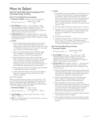 How to Select
Type T41 Controlled Torque Couplings & T44
Controlled Torque Clutches
Type T41 Controlled Torque Couplings
1. RUNNING TORQUE: Calculate normal running torque
Running Torque (lb - in) =
Required HP x 63,000
rpm
2. SLIP TORQUE: Slip torque = Running Torque x 150%
(Overload Setting.) Falk recommends a minimum 150%
overload setting for steady or moderate shock load
applications. For heavy shock load applications, a 200% or
greater overload setting may be required.
3. COUPLING SIZE: Refer to Table 8, Page 20 — Trace down
the Slip Torque column to a figure equal to or in excess of the
calculated slip torque determined in Step 2. Read the coupling
size in the next column.
4. CHECK:
A. Check shaft diameters against coupling maximum bores
shown in Table 8, Page 20. If selection does not have
adequate bore capacity, refer to Table 15, Page 37 or Table
17, Page 38 for maximum bores with square or rectangular
keys, or select the next larger size coupling.
B. Check the required speed against the allowable speed
shown in Table 8. If a higher speed is required, refer
application details to the local Falk representative.
C. Check allowable slip torque times from Slip Torque
Performance Charts on Pages 24 through 27. The length of
time a coupling can slip without exceeding its thermal
capacity is a function of the slip torque setting and the
operating speed. An automatic cutout switch, Page 23, can
be provided when damaging thermal conditions exist.
D. Check application dimension requirements against selected
coupling dimensions shown on Page 20.
E. Check usable shaft length to the coupling hub lengths on
Page 18. If necessary, overhang hubs within the limits
specified on Page 23.
SELECTION EXAMPLE
Select a controlled torque coupling to connect a 20 hp, 1750
rpm, 256T frame motor to the high speed shaft of a gear drive
driving a screw feeder. Motor shaft diameter is 1.625" with a
usable shaft length of 4.000". Drive high speed shaft diameter is
1.375" with usable shaft length of 2.500".
1. RUNNING TORQUE: From Step 1 above:
Running Torque (lb - in) =
20 HP x 63,000
rpm
720 l= b - in
2. SLIP TORQUE: From Step 2 above: Slip Torque = 720 x
150% = 1080 lb-in
3. SIZE: From Table 8, Page 20, the Size 40T41 has a maximum
slip torque of 1,480 lb-in.
4. CHECK:
A. The preferred mounting arrangement is to have the T41 hub
on the motor shaft (for optimum cooling during slippage).
From Table 8, Page 20, the Size 40T41 (T41 hub) has
maximum bore capacity of only 1.375" with square key and
is too small; however using an optional rectangular key
(Table 17, Page 38) allows a maximum bore of 1.625"
which meets the requirement. Size 40T41 has sufficient bore
capacity, 1.625".
B. Allowable Speed of 3600 rpm exceeds required 1750 rpm.
C. From Page 24, the Size 1040T41 with slip torque setting of
1080 lb-in and running speed of 1750 rpm will permit 23
seconds slip if followed by 7 minutes 30 seconds of
non-slip.
D. See Page 20 for dimensions.
E. Usable shaft length of motor is 4.000" and “W” dimension
for T41 hub is 3.12", therefore no overhang required.
Usable shaft length of drive is 2.500" and “C” dimension of
“T” hub is 2.00", therefore no overhang required.
Type T44 Controlled Torque Clutches
1. RUNNING TORQUE
Running Torque (lb - in) =
Required HP x 63,000
rpm
2. SLIP TORQUE: Slip Torque = Running Torque x 150%
(Overload Setting.) Falk recommends a minimum 150%
overload setting for steady or moderate shock load
applications. For heavy shock load applications a 200% or
greater overload setting may be required.
3. CLUTCH SIZE: Refer to Table 9, Page 21, — Trace down the
Slip Torque column to a figure equal to or in excess of the
calculated slip torque determined in Step 2. Read clutch size
in the next column.
A. Check shaft diameters against clutch maximum bores shown
in Table 9. If selection does not have adequate bore capacity
refer to Table 17, Page 38 for maximum bores with square or
rectangular keys, or select the next larger size clutch.
B. Check the required speed against the allowable speed
shown in Table 9. If a higher speed is required, refer
application details to the local Falk representative.
C. Check allowable slip torque times from Slip Torque
Performance Charts on Pages 24 through 27. The length of
time a clutch can slip without exceeding its thermal capacity
is a function of the slip torque setting and the operating
speed. An automatic cutout switch, Page 23, can be
provided when damaging thermal conditions exist.
D. Check application dimension requirements against selected
clutch dimensions shown on Page 21.
E. Check usable shaft length to the clutch hub length on Page
21. If necessary, overhang hub within the limits specified on
Page 23.
© Rexnord Industries, Inc. 1963, 2005. (421-110) 9
 