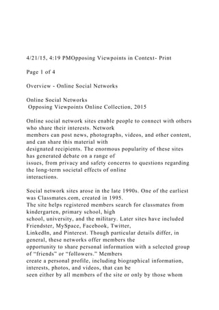 4/21/15, 4:19 PMOpposing Viewpoints in Context- Print
Page 1 of 4
Overview - Online Social Networks
Online Social Networks
Opposing Viewpoints Online Collection, 2015
Online social network sites enable people to connect with others
who share their interests. Network
members can post news, photographs, videos, and other content,
and can share this material with
designated recipients. The enormous popularity of these sites
has generated debate on a range of
issues, from privacy and safety concerns to questions regarding
the long-term societal effects of online
interactions.
Social network sites arose in the late 1990s. One of the earliest
was Classmates.com, created in 1995.
The site helps registered members search for classmates from
kindergarten, primary school, high
school, university, and the military. Later sites have included
Friendster, MySpace, Facebook, Twitter,
LinkedIn, and Pinterest. Though particular details differ, in
general, these networks offer members the
opportunity to share personal information with a selected group
of “friends” or “followers.” Members
create a personal profile, including biographical information,
interests, photos, and videos, that can be
seen either by all members of the site or only by those whom
 