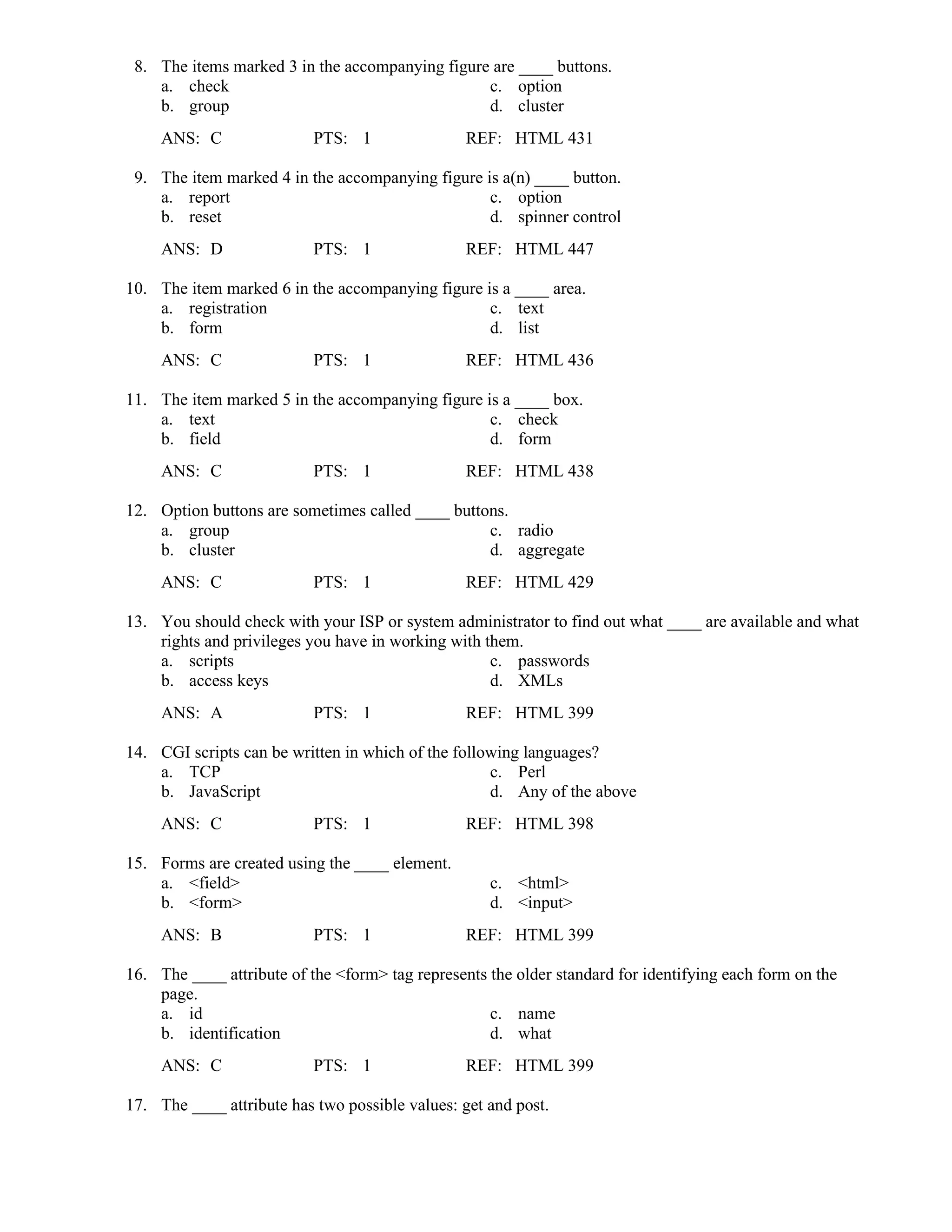 8. The items marked 3 in the accompanying figure are ____ buttons.
a. check c. option
b. group d. cluster
ANS: C PTS: 1 REF: HTML 431
9. The item marked 4 in the accompanying figure is a(n) ____ button.
a. report c. option
b. reset d. spinner control
ANS: D PTS: 1 REF: HTML 447
10. The item marked 6 in the accompanying figure is a ____ area.
a. registration c. text
b. form d. list
ANS: C PTS: 1 REF: HTML 436
11. The item marked 5 in the accompanying figure is a ____ box.
a. text c. check
b. field d. form
ANS: C PTS: 1 REF: HTML 438
12. Option buttons are sometimes called ____ buttons.
a. group c. radio
b. cluster d. aggregate
ANS: C PTS: 1 REF: HTML 429
13. You should check with your ISP or system administrator to find out what ____ are available and what
rights and privileges you have in working with them.
a. scripts c. passwords
b. access keys d. XMLs
ANS: A PTS: 1 REF: HTML 399
14. CGI scripts can be written in which of the following languages?
a. TCP c. Perl
b. JavaScript d. Any of the above
ANS: C PTS: 1 REF: HTML 398
15. Forms are created using the ____ element.
a. <field> c. <html>
b. <form> d. <input>
ANS: B PTS: 1 REF: HTML 399
16. The ____ attribute of the <form> tag represents the older standard for identifying each form on the
page.
a. id c. name
b. identification d. what
ANS: C PTS: 1 REF: HTML 399
17. The ____ attribute has two possible values: get and post.
 