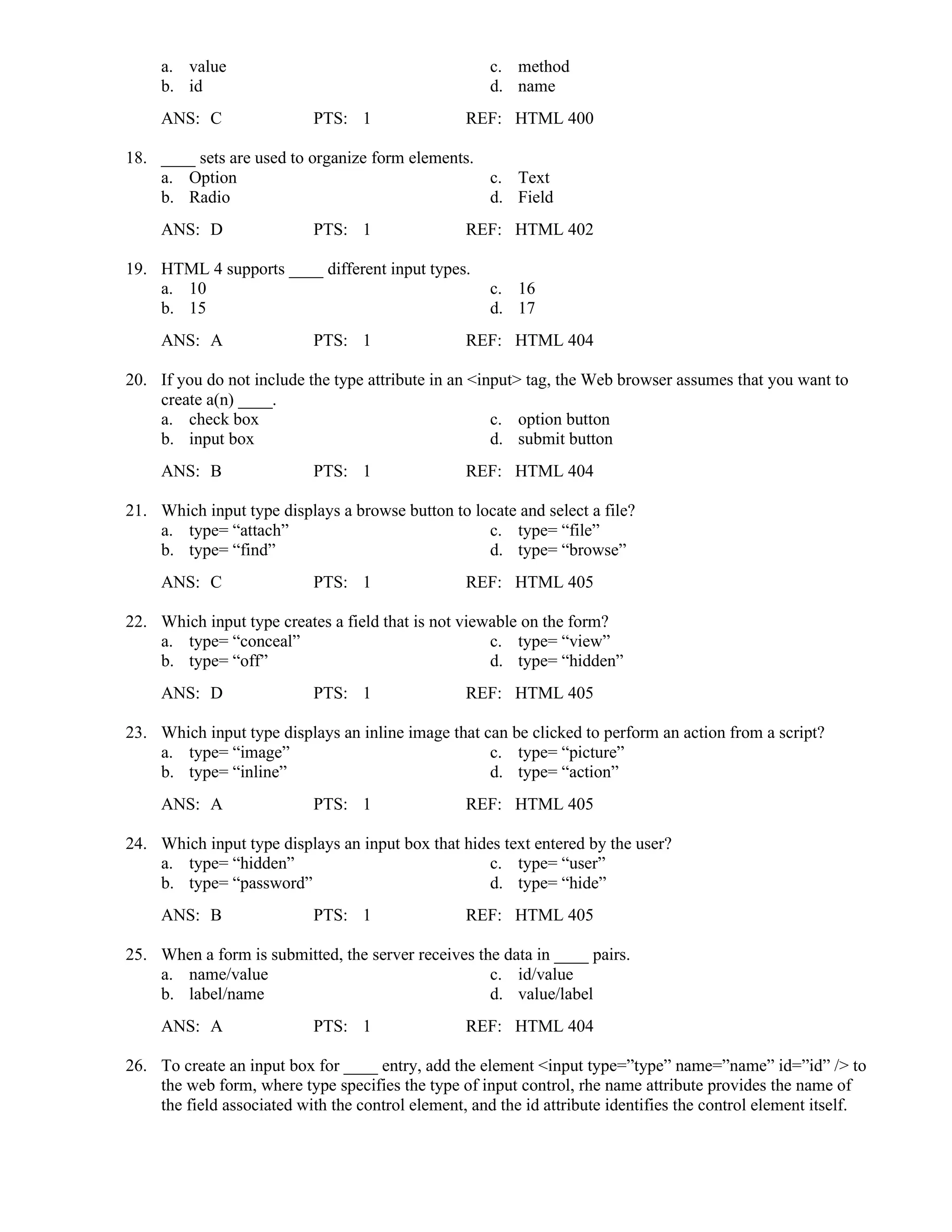 a. value c. method
b. id d. name
ANS: C PTS: 1 REF: HTML 400
18. ____ sets are used to organize form elements.
a. Option c. Text
b. Radio d. Field
ANS: D PTS: 1 REF: HTML 402
19. HTML 4 supports ____ different input types.
a. 10 c. 16
b. 15 d. 17
ANS: A PTS: 1 REF: HTML 404
20. If you do not include the type attribute in an <input> tag, the Web browser assumes that you want to
create a(n) ____.
a. check box c. option button
b. input box d. submit button
ANS: B PTS: 1 REF: HTML 404
21. Which input type displays a browse button to locate and select a file?
a. type= “attach” c. type= “file”
b. type= “find” d. type= “browse”
ANS: C PTS: 1 REF: HTML 405
22. Which input type creates a field that is not viewable on the form?
a. type= “conceal” c. type= “view”
b. type= “off” d. type= “hidden”
ANS: D PTS: 1 REF: HTML 405
23. Which input type displays an inline image that can be clicked to perform an action from a script?
a. type= “image” c. type= “picture”
b. type= “inline” d. type= “action”
ANS: A PTS: 1 REF: HTML 405
24. Which input type displays an input box that hides text entered by the user?
a. type= “hidden” c. type= “user”
b. type= “password” d. type= “hide”
ANS: B PTS: 1 REF: HTML 405
25. When a form is submitted, the server receives the data in ____ pairs.
a. name/value c. id/value
b. label/name d. value/label
ANS: A PTS: 1 REF: HTML 404
26. To create an input box for ____ entry, add the element <input type=”type” name=”name” id=”id” /> to
the web form, where type specifies the type of input control, rhe name attribute provides the name of
the field associated with the control element, and the id attribute identifies the control element itself.
 