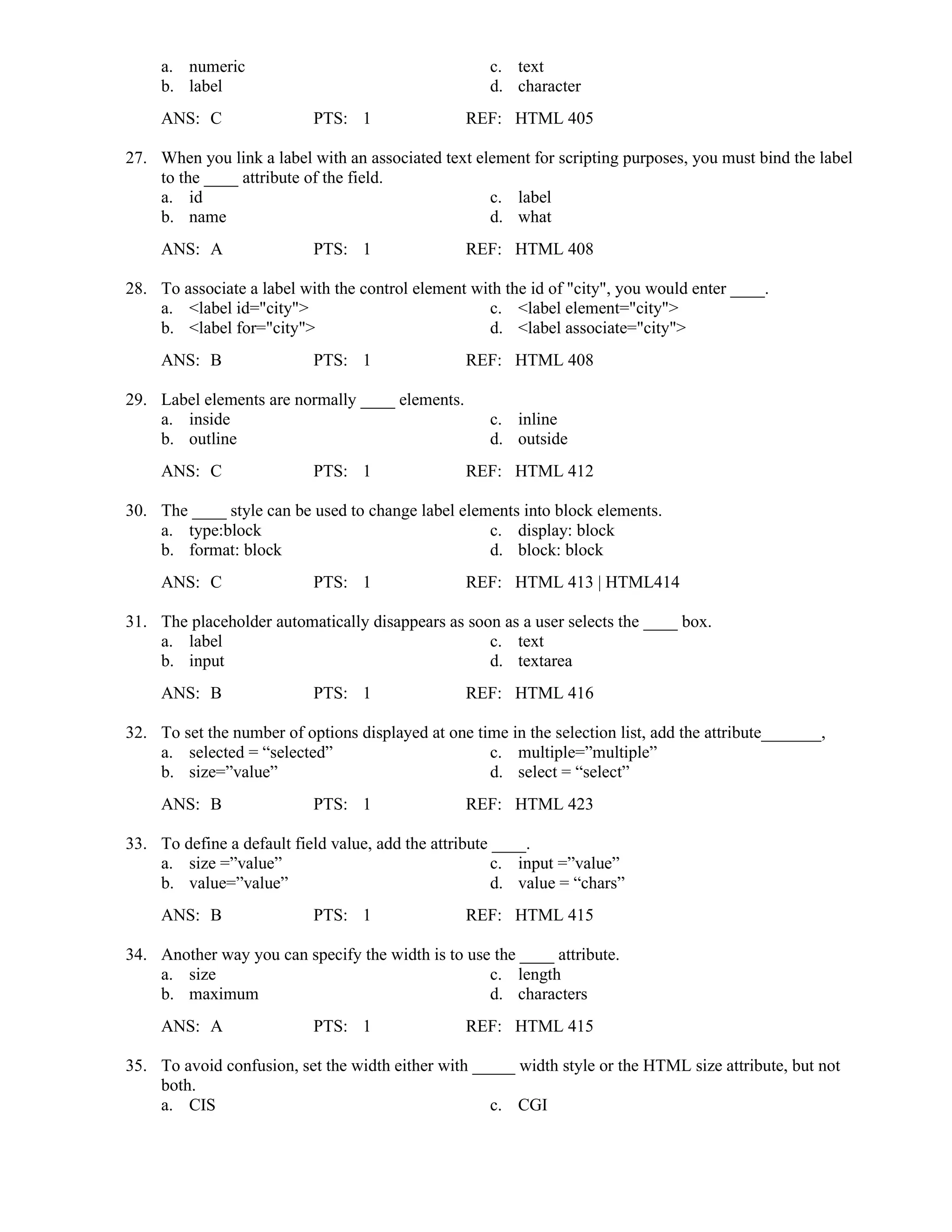 a. numeric c. text
b. label d. character
ANS: C PTS: 1 REF: HTML 405
27. When you link a label with an associated text element for scripting purposes, you must bind the label
to the ____ attribute of the field.
a. id c. label
b. name d. what
ANS: A PTS: 1 REF: HTML 408
28. To associate a label with the control element with the id of "city", you would enter ____.
a. <label id="city"> c. <label element="city">
b. <label for="city"> d. <label associate="city">
ANS: B PTS: 1 REF: HTML 408
29. Label elements are normally ____ elements.
a. inside c. inline
b. outline d. outside
ANS: C PTS: 1 REF: HTML 412
30. The ____ style can be used to change label elements into block elements.
a. type:block c. display: block
b. format: block d. block: block
ANS: C PTS: 1 REF: HTML 413 | HTML414
31. The placeholder automatically disappears as soon as a user selects the ____ box.
a. label c. text
b. input d. textarea
ANS: B PTS: 1 REF: HTML 416
32. To set the number of options displayed at one time in the selection list, add the attribute_______,
a. selected = “selected” c. multiple=”multiple”
b. size=”value” d. select = “select”
ANS: B PTS: 1 REF: HTML 423
33. To define a default field value, add the attribute ____.
a. size =”value” c. input =”value”
b. value=”value” d. value = “chars”
ANS: B PTS: 1 REF: HTML 415
34. Another way you can specify the width is to use the ____ attribute.
a. size c. length
b. maximum d. characters
ANS: A PTS: 1 REF: HTML 415
35. To avoid confusion, set the width either with _____ width style or the HTML size attribute, but not
both.
a. CIS c. CGI
 