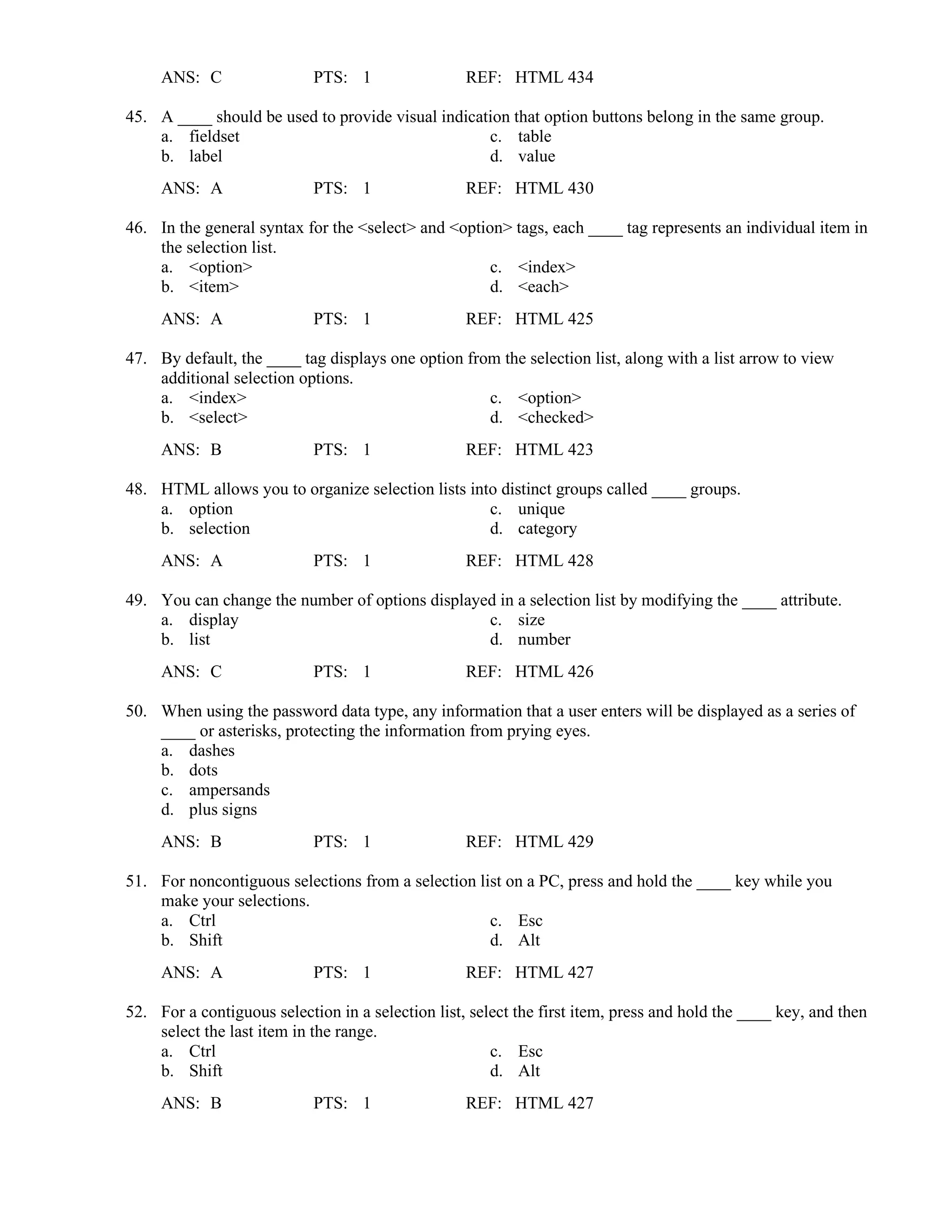 ANS: C PTS: 1 REF: HTML 434
45. A ____ should be used to provide visual indication that option buttons belong in the same group.
a. fieldset c. table
b. label d. value
ANS: A PTS: 1 REF: HTML 430
46. In the general syntax for the <select> and <option> tags, each ____ tag represents an individual item in
the selection list.
a. <option> c. <index>
b. <item> d. <each>
ANS: A PTS: 1 REF: HTML 425
47. By default, the ____ tag displays one option from the selection list, along with a list arrow to view
additional selection options.
a. <index> c. <option>
b. <select> d. <checked>
ANS: B PTS: 1 REF: HTML 423
48. HTML allows you to organize selection lists into distinct groups called ____ groups.
a. option c. unique
b. selection d. category
ANS: A PTS: 1 REF: HTML 428
49. You can change the number of options displayed in a selection list by modifying the ____ attribute.
a. display c. size
b. list d. number
ANS: C PTS: 1 REF: HTML 426
50. When using the password data type, any information that a user enters will be displayed as a series of
____ or asterisks, protecting the information from prying eyes.
a. dashes
b. dots
c. ampersands
d. plus signs
ANS: B PTS: 1 REF: HTML 429
51. For noncontiguous selections from a selection list on a PC, press and hold the ____ key while you
make your selections.
a. Ctrl c. Esc
b. Shift d. Alt
ANS: A PTS: 1 REF: HTML 427
52. For a contiguous selection in a selection list, select the first item, press and hold the ____ key, and then
select the last item in the range.
a. Ctrl c. Esc
b. Shift d. Alt
ANS: B PTS: 1 REF: HTML 427
 