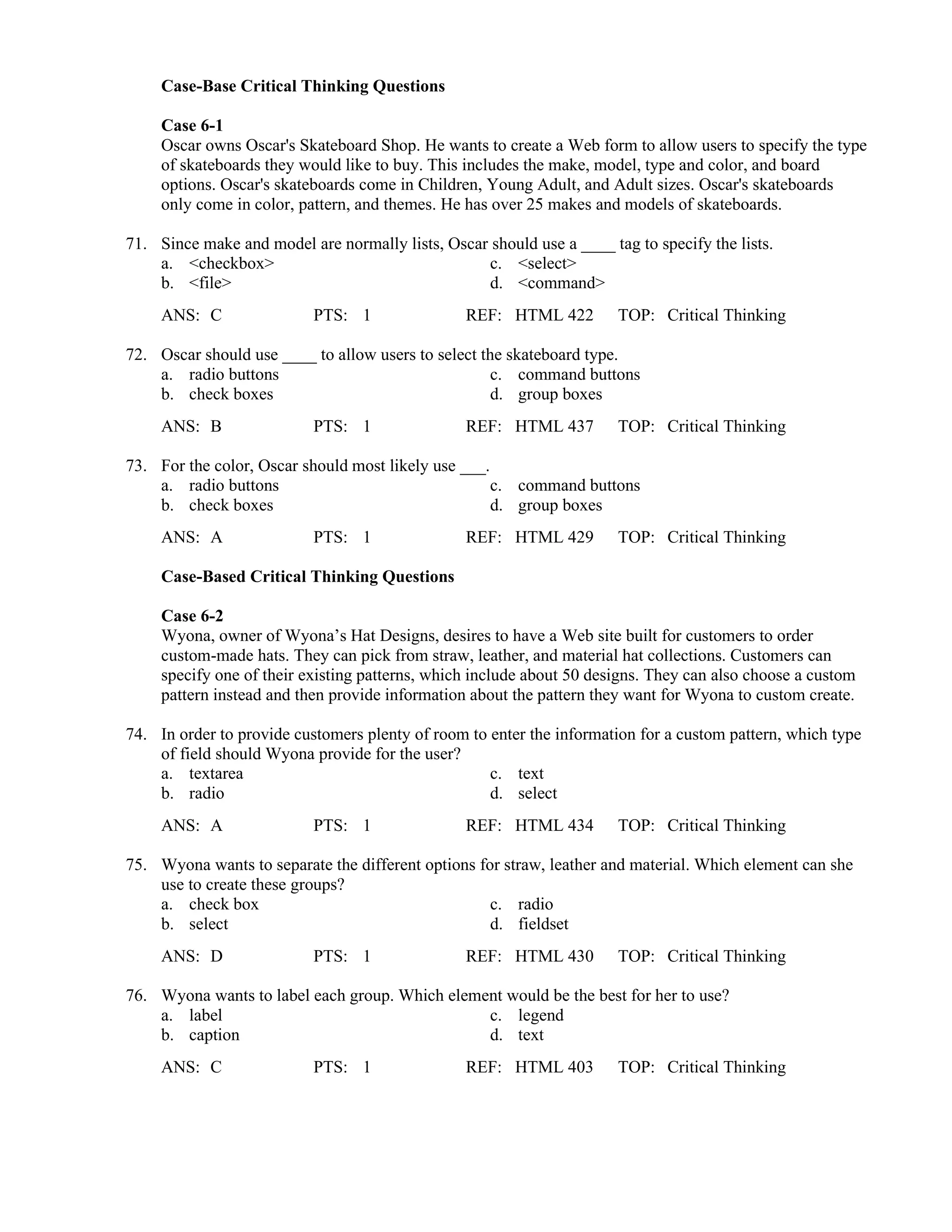 Case-Base Critical Thinking Questions
Case 6-1
Oscar owns Oscar's Skateboard Shop. He wants to create a Web form to allow users to specify the type
of skateboards they would like to buy. This includes the make, model, type and color, and board
options. Oscar's skateboards come in Children, Young Adult, and Adult sizes. Oscar's skateboards
only come in color, pattern, and themes. He has over 25 makes and models of skateboards.
71. Since make and model are normally lists, Oscar should use a ____ tag to specify the lists.
a. <checkbox> c. <select>
b. <file> d. <command>
ANS: C PTS: 1 REF: HTML 422 TOP: Critical Thinking
72. Oscar should use ____ to allow users to select the skateboard type.
a. radio buttons c. command buttons
b. check boxes d. group boxes
ANS: B PTS: 1 REF: HTML 437 TOP: Critical Thinking
73. For the color, Oscar should most likely use ___.
a. radio buttons c. command buttons
b. check boxes d. group boxes
ANS: A PTS: 1 REF: HTML 429 TOP: Critical Thinking
Case-Based Critical Thinking Questions
Case 6-2
Wyona, owner of Wyona’s Hat Designs, desires to have a Web site built for customers to order
custom-made hats. They can pick from straw, leather, and material hat collections. Customers can
specify one of their existing patterns, which include about 50 designs. They can also choose a custom
pattern instead and then provide information about the pattern they want for Wyona to custom create.
74. In order to provide customers plenty of room to enter the information for a custom pattern, which type
of field should Wyona provide for the user?
a. textarea c. text
b. radio d. select
ANS: A PTS: 1 REF: HTML 434 TOP: Critical Thinking
75. Wyona wants to separate the different options for straw, leather and material. Which element can she
use to create these groups?
a. check box c. radio
b. select d. fieldset
ANS: D PTS: 1 REF: HTML 430 TOP: Critical Thinking
76. Wyona wants to label each group. Which element would be the best for her to use?
a. label c. legend
b. caption d. text
ANS: C PTS: 1 REF: HTML 403 TOP: Critical Thinking
 