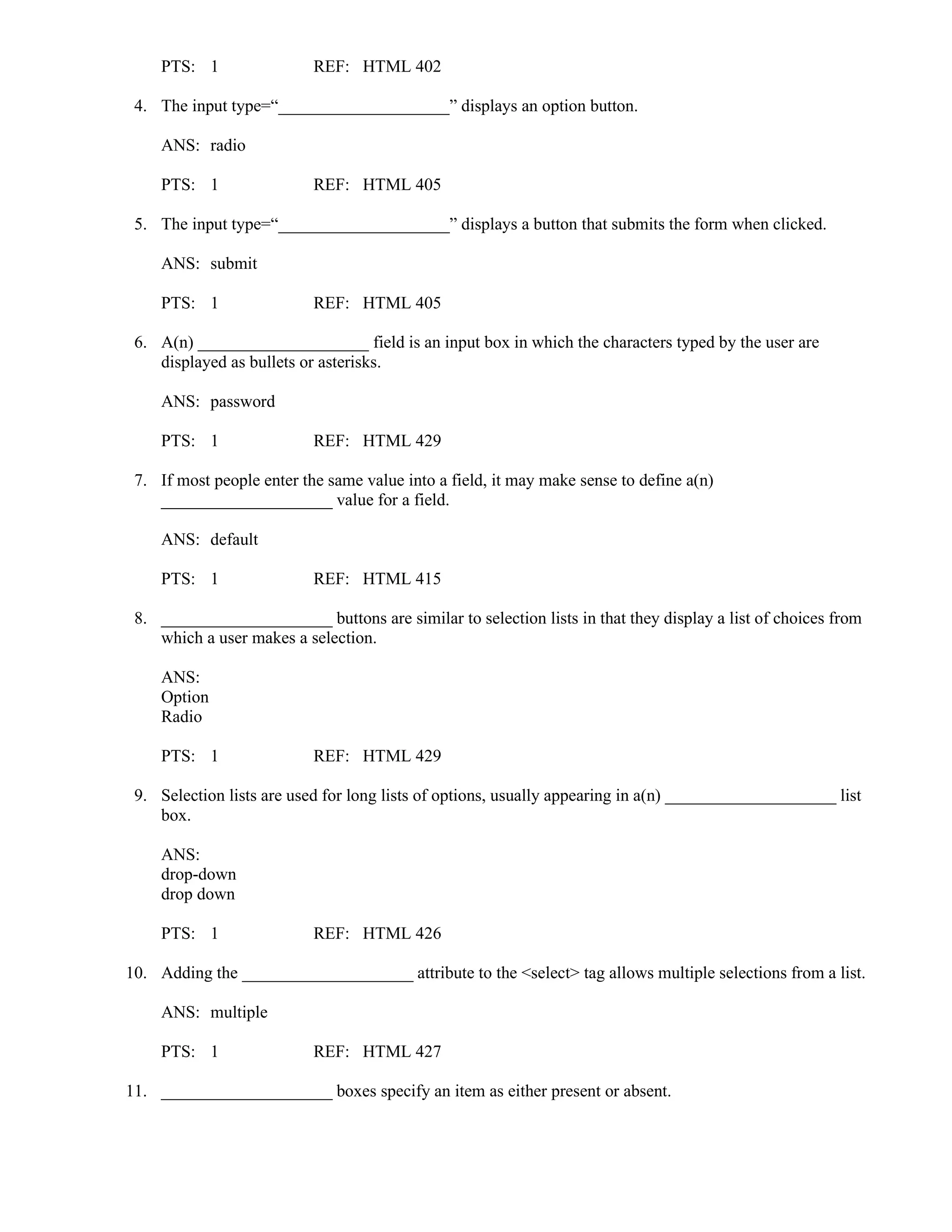 PTS: 1 REF: HTML 402
4. The input type=“____________________” displays an option button.
ANS: radio
PTS: 1 REF: HTML 405
5. The input type=“____________________” displays a button that submits the form when clicked.
ANS: submit
PTS: 1 REF: HTML 405
6. A(n) ____________________ field is an input box in which the characters typed by the user are
displayed as bullets or asterisks.
ANS: password
PTS: 1 REF: HTML 429
7. If most people enter the same value into a field, it may make sense to define a(n)
____________________ value for a field.
ANS: default
PTS: 1 REF: HTML 415
8. ____________________ buttons are similar to selection lists in that they display a list of choices from
which a user makes a selection.
ANS:
Option
Radio
PTS: 1 REF: HTML 429
9. Selection lists are used for long lists of options, usually appearing in a(n) ____________________ list
box.
ANS:
drop-down
drop down
PTS: 1 REF: HTML 426
10. Adding the ____________________ attribute to the <select> tag allows multiple selections from a list.
ANS: multiple
PTS: 1 REF: HTML 427
11. ____________________ boxes specify an item as either present or absent.
 