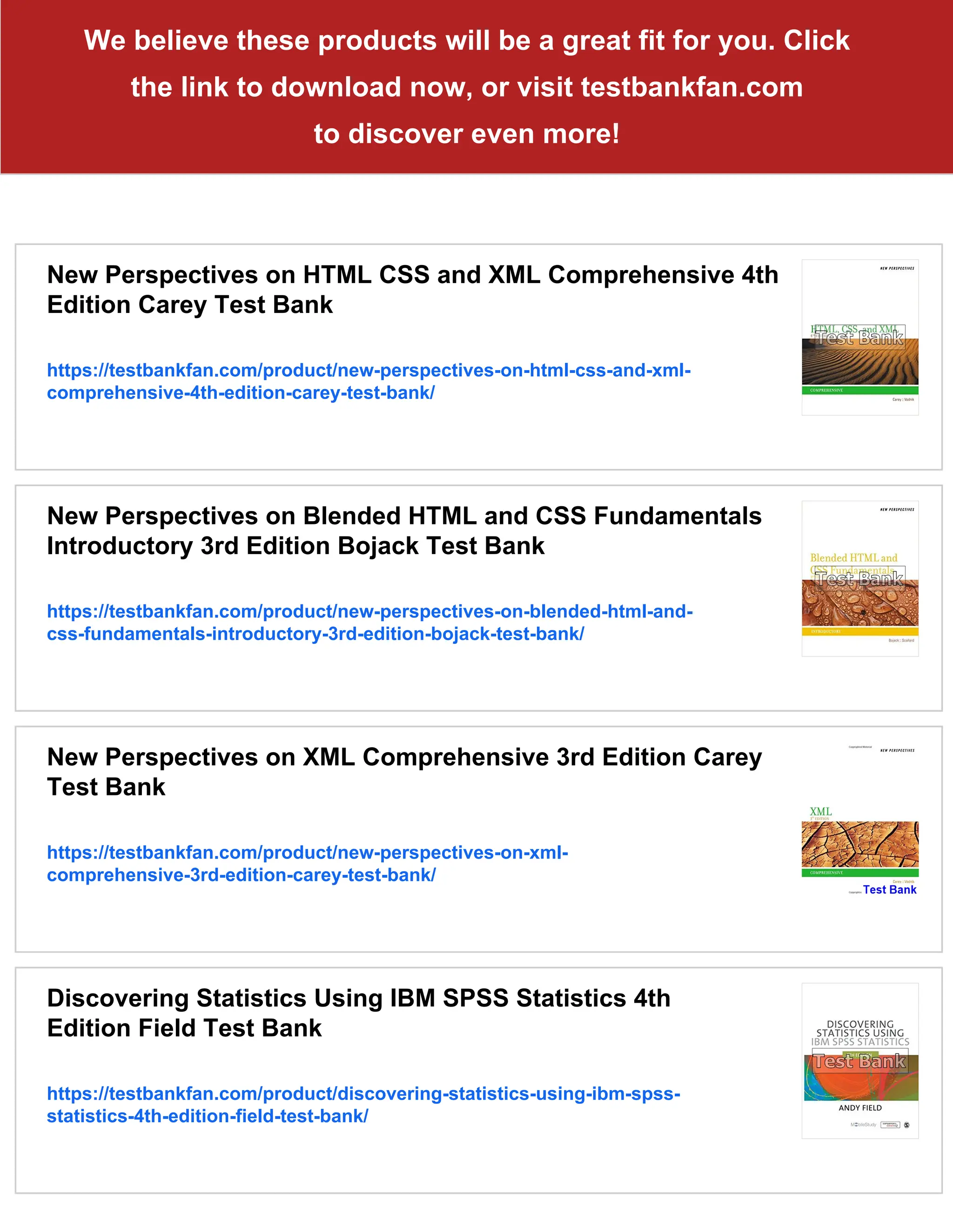 We believe these products will be a great fit for you. Click
the link to download now, or visit testbankfan.com
to discover even more!
New Perspectives on HTML CSS and XML Comprehensive 4th
Edition Carey Test Bank
https://testbankfan.com/product/new-perspectives-on-html-css-and-xml-
comprehensive-4th-edition-carey-test-bank/
New Perspectives on Blended HTML and CSS Fundamentals
Introductory 3rd Edition Bojack Test Bank
https://testbankfan.com/product/new-perspectives-on-blended-html-and-
css-fundamentals-introductory-3rd-edition-bojack-test-bank/
New Perspectives on XML Comprehensive 3rd Edition Carey
Test Bank
https://testbankfan.com/product/new-perspectives-on-xml-
comprehensive-3rd-edition-carey-test-bank/
Discovering Statistics Using IBM SPSS Statistics 4th
Edition Field Test Bank
https://testbankfan.com/product/discovering-statistics-using-ibm-spss-
statistics-4th-edition-field-test-bank/
 