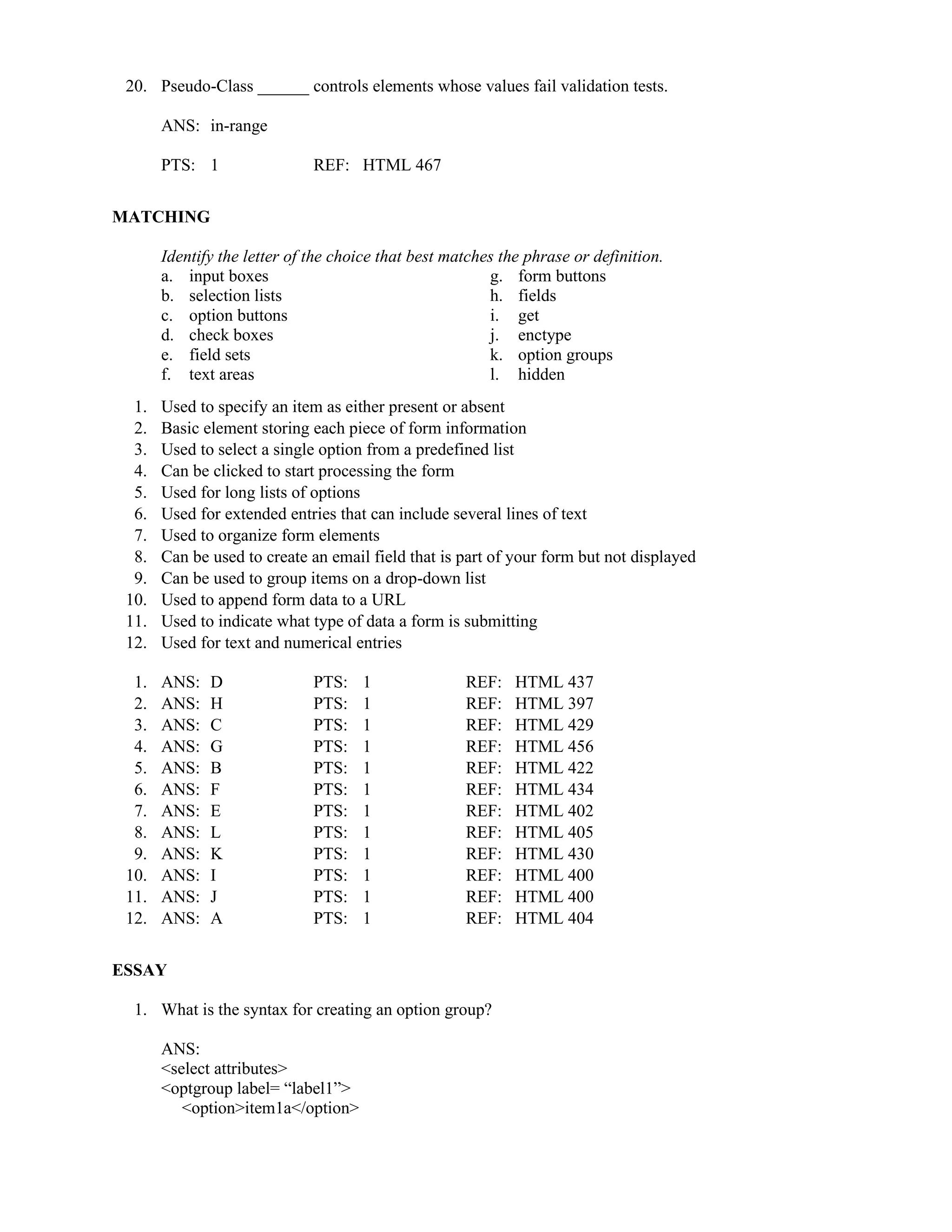 20. Pseudo-Class ______ controls elements whose values fail validation tests.
ANS: in-range
PTS: 1 REF: HTML 467
MATCHING
Identify the letter of the choice that best matches the phrase or definition.
a. input boxes g. form buttons
b. selection lists h. fields
c. option buttons i. get
d. check boxes j. enctype
e. field sets k. option groups
f. text areas l. hidden
1. Used to specify an item as either present or absent
2. Basic element storing each piece of form information
3. Used to select a single option from a predefined list
4. Can be clicked to start processing the form
5. Used for long lists of options
6. Used for extended entries that can include several lines of text
7. Used to organize form elements
8. Can be used to create an email field that is part of your form but not displayed
9. Can be used to group items on a drop-down list
10. Used to append form data to a URL
11. Used to indicate what type of data a form is submitting
12. Used for text and numerical entries
1. ANS: D PTS: 1 REF: HTML 437
2. ANS: H PTS: 1 REF: HTML 397
3. ANS: C PTS: 1 REF: HTML 429
4. ANS: G PTS: 1 REF: HTML 456
5. ANS: B PTS: 1 REF: HTML 422
6. ANS: F PTS: 1 REF: HTML 434
7. ANS: E PTS: 1 REF: HTML 402
8. ANS: L PTS: 1 REF: HTML 405
9. ANS: K PTS: 1 REF: HTML 430
10. ANS: I PTS: 1 REF: HTML 400
11. ANS: J PTS: 1 REF: HTML 400
12. ANS: A PTS: 1 REF: HTML 404
ESSAY
1. What is the syntax for creating an option group?
ANS:
<select attributes>
<optgroup label= “label1”>
<option>item1a</option>
 